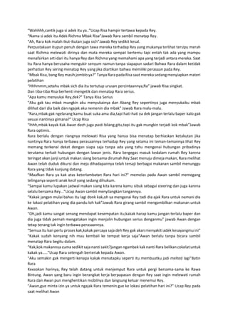 “Wahhhh,cantik juga si adek itu ya..”Ucap Risa hampir tertawa kepada Rey.
“Nama si adek itu Adek Richma Mbak Risa”Jawab Rara sambil menatap Rey.
“Ah, Rara kok malah ikut-ikutan juga sich”Jawab Rey sedikit kesal.
Perpustakaan itupun penuh dengan tawa mereka terhadap Rey yang mukanya terlihat tersipu merah
saat Richma melewati dirinya dan mata mereka sempat bertemu tapi entah tak ada yang mampu
menafsirkan arti dari itu hanya Rey dan Richma yang memahami apa yang terjadi antara mereka. Saat
itu Rara hanya berusaha mengukir senyum namun tanpa siapapun sadari Bahwa Rara dalam ketidak
perhatian Rey sering menatap Rey yang jika diartikan bahwa memiliki perasaan pada Rey.
“Mbak Risa, bang Rey masih jomblo ya?” Tanya Rara pada Risa saat mereka sedang menyiapkan materi
pelatihan
“Hhhmmm,setahu mbak sich dia itu tertutup urusan percintaannya,Ra” jawab Risa singkat.
Dan tiba-tiba Risa berhenti mengetik dan menatap Rara serius.
“Apa kamu menyukai Rey,dek?” Tanya Risa Serius
“Aku gak tau mbak mungkin aku menyukainya dan Abang Rey sepertinya juga menyukaiku mbak
dilihat dari dia baik dan ngajak aku nemenin dia mbak” Jawab Rara malu-malu.
“Rara,mbak gak ngelarang kamu buat suka ama dia,tapi hati-hati ya dek jangan terlalu baper kalo gak
sesuai nantinya gimana?” Ucap Risa
“Ihhh,mbak kayak Kak Awan dech juga pasti bilang gitu,tapi itu gak mungkin terjadi kok mbak”Jawab
Rara optimis.
Rara berlalu dengan riangnya melewati Risa yang hanya bisa menatap berhiaskan ketakutan jika
nantinya Rara hanya terbawa perasaannya terhadap Rey yang selama ini teman-temannya lihat Rey
memang terkenal dekat dengan siapa saja tanpa ada yang tahu mengenai hubungan pribadinya
terutama terkait hubungan dengan lawan jenis. Rara bergegas masuk kedalam rumah Rey karena
teringat akan janji untuk makan siang bersama dirumah Rey.Saat menuju dimeja makan, Rara melihat
Awan telah duduk dikursi dan meja dihadapannya telah tersaji berbagai makanan sambil menunggu
Rara yang tidak kunjung datang.
“Maafkan Rara ya kak atas keterlambatan Rara hari ini?” memelas pada Awan sambil memegang
telinganya seperti anak kecil yang sedang dihukum.
“Sampai kamu lupakan jadwal makan siang kita karena kamu sibuk sebagai steering dan juga karena
selalu bersama Rey...”Ucap Awan sambil menyilangkan tangannya.
“Kakak jangan mulai bahas itu lagi donk kak,oh ya mengenai Rey tadi dia ajak Rara untuk nemani dia
ke lokasi pelatihan yang dia pandu loh kak”Jawab Rara girang sambil mengambilkan makanan untuk
Awan.
“Oh,jadi kamu sangat senang mendapat kesempatan itu,kakak harap kamu jangan terlalu baper dan
dia juga tidak pernah mengatakan ingin menjalin hubungan serius denganmu” jawab Awan dengan
tetap tenang tak ingin terbawa perasaannya.
“Semua itu kan perlu proses kak,kakak percaya saja deh Rey gak akan menyakiti adek kesayangmu ini”
“Kakak sudah kenyang nih mau kembali ke tempat kerja saja”Awan berlalu tanpa bicara sambil
menatap Rara begitu dalam.
“Kak,kok makannya cuma sedikit saja nanti sakit?jangan ngambek kak nanti Rara belikan cokelat untuk
kakak ya.....”Ucap Rara setengah berteriak kepada Awan.
“Aku semakin gak mengerti kenapa kakak menatapku seperti itu membuatku jadi melted lagi”Batin
Rara
Keesokan harinya, Rey telah datang untuk menjemput Rara untuk pergi bersama-sama ke Rawa
Bintung. Awan yang baru ingin berangkat kerja berpapasan dengan Rey saat ingin melewati rumah
Rara dan Awan pun menghentikan mobilnya dan langsung keluar menemui Rey.
“Awan,gue minta izin ya untuk ngajak Rara temenin gue ke lokasi pelatihan hari ini?” Ucap Rey pada
saat melihat Awan
 