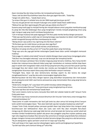 Awan menatap Rey dan tetap membisu tak menjawab pertanyaan Rey.
“Awan, kok loe diem?Gue bolehkan bawa Rara akan gue jagain Rara deh...”Goda Rey
“Jangan elo sakitin Rara....”Jawab Awan serius.
“ya ampun Wan,gue ini sahabat lama elo dari SMA kayak gak kenal gue aja loh”
“Gue tau elo gak pernah niat menjalin hubungan ama cewek”Jawab Awan sedikit ketus.
“Maksud loe apa Wan ngomong gitu?Elo gak suka gua dekat ama Rara!!!!”
Suasana yang masih pagi itu menjadi hening dan menjadi tebaran emosi yang akan membuatnya pagi
itu pergi dan tiba-tiba kedatangan Rara yang menghampiri mereka menjadi penghalang emosi yang
ingin mengusir pagi yang masih membawa kesejukannya.
“Loh ini kenapa mukanya kok pada tegang gini”lirik Rara pada mereka berdua dengan penasaran.
“Tidak apa-apa Rara,kamu sudah siap sini barang-barangya saya bawakan ke dalam mobil”Jawab Rey
sambil mengambil barang milik Rara membawanya ke mobil
“Abang duluan saja ya,Rara mau ngomong ama Kak Awan sebentar”
“Ok Ra,Awan gue ke mobil duluan ya dan gue akan jaga Rara”
Rey pun berlalu memberi celah pribadi mereka untuk berbicara.
“Kak,Rara izin pergi ama Rey ya hari ini?”Ucap Rara pada Awan yang mematung.
“Pergi saja sana aku juga gak berhak melarangmu”jawab Awan datar sambil melangkah memasuki
mobilnya
“Kak,tunggu ini cokelat untuk kakak”menaruh cokelat ditangan Awan yang hanya mengangguk pelan.
“Kak,Rara mau berangkat sekarang” ucap rara tak beranjak dari tempatnya berdiri
Awan tak merespon perkataan Rara tersebut langsung pergi bersama mobilnya, Rara hanya berdiri
terdiam dan matanya terasa dipenuhi kabut yang ingin meneteskan air matanya melihat sikap Awan
pagi ini seolah-olah mengatakan tidak untuk dirinya pergi bersama Rey,Lamunan Rara pecah saat Rey
memanggil Rara dari dalam mobil mereka dan mereka pun berangkat.Di dalam Rara tak banyak
mengeluarkan bicaranya seperti biasa yang selalu berhiaskan senyum manisnya.
“Tenanglah Rara, Awan tak akan berlama-lama bersikap seperti itu dan karena dia sangat
mengkhawatirkanmu” ucap Rey berusaha menenangkan kegelisahan Rara.
Dikantornya,Awan tak bisa fokus dengan laporan yang diserahkan karyawannya dan memutuskan
untuk pulang kerumah lebih awal karena perasaannya yang mencemaskan Rara yang pergi bersama
Rey tadi pagi.
“Andai kamu mengerti, Ra” ucap Awan lirih sambil menatap cokelat ditangannya.
“Kamu mencemaskan Rara ya?”Tanya perempuan yang menghampirinya di taman.
“Iya tante tapi Rara tak memahaminya”Jawab Awan
“Dari sorot matamu tante tau kamu menyukai Rara lebih dari sekedar kakak ke adik” Senyum Tante
Cindy pada Awan
“Tidak tante saya hanya memenuhi amanat Almarhum Om Fery dan Tante Hana untuk menjaga Rara
semenjak kecelakaan itu”
“Awan,tante ini sudah merawatmu dari kecil jadi tante tau akan semua hal tentang dirimu”senyum
tante sambil menenangkan Awan. “Rara akan baik-baik saja dan tanyakan keadaannya sekali-kali”
Ucapan Tante Cindy menjadi pelipur perasaan gundah Awan tapi tetap belum bisa mengusir pergi
kecemburuaan dan kekhawatiran Awan jika suatu saat nanti Rey akan menyakiti Rara.Awan
mengurung diri dikamarnya sejak pagi tidak berniat untuk beranjak dari kamarnya sambil sekali-kali
menekan tombol handphonenya apakah ada pesan atau panggilan yang Rara tujukan padanya yang
ingin tahu bagaimana keadaan Rara bersama Rey sementara di tempat yang berbeda Rara disibukan
dengan mengatur konsep acara pelatihan tersebut bersama dengan Rey yang terus ada bersamanya.
“Ra,sini abang bantu ngatur pemateri untuk hari ini siapa saja”Ucap Rey
“Gak usah bang ini kan tugas saya kan abang bagian ngatur panitia perlengkapannya”jawab Rara
“iya deh tapi kalau perlu bantuan bilang ya?”sahut Rey
 