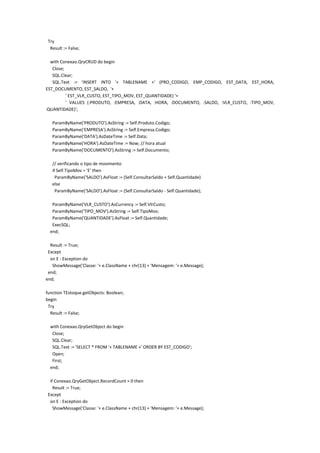 Try
Result := False;
with Conexao.QryCRUD do begin
Close;
SQL.Clear;
SQL.Text := 'INSERT INTO '+ TABLENAME +' (PRO_CODIGO, EMP_CODIGO, EST_DATA, EST_HORA,
EST_DOCUMENTO, EST_SALDO, '+
' EST_VLR_CUSTO, EST_TIPO_MOV, EST_QUANTIDADE) '+
' VALUES (:PRODUTO, :EMPRESA, :DATA, :HORA, :DOCUMENTO, :SALDO, :VLR_CUSTO, :TIPO_MOV,
:QUANTIDADE)';
ParamByName('PRODUTO').AsString := Self.Produto.Codigo;
ParamByName('EMPRESA').AsString := Self.Empresa.Codigo;
ParamByName('DATA').AsDateTime := Self.Data;
ParamByName('HORA').AsDateTime := Now; // hora atual
ParamByName('DOCUMENTO').AsString := Self.Documento;
// verificando o tipo de movimento
if Self.TipoMov = 'E' then
ParamByName('SALDO').AsFloat := (Self.ConsultarSaldo + Self.Quantidade)
else
ParamByName('SALDO').AsFloat := (Self.ConsultarSaldo - Self.Quantidade);
ParamByName('VLR_CUSTO').AsCurrency := Self.VlrCusto;
ParamByName('TIPO_MOV').AsString := Self.TipoMov;
ParamByName('QUANTIDADE').AsFloat := Self.Quantidade;
ExecSQL;
end;
Result := True;
Except
on E : Exception do
ShowMessage('Classe: '+ e.ClassName + chr(13) + 'Mensagem: '+ e.Message);
end;
end;
function TEstoque.getObjects: Boolean;
begin
Try
Result := False;
with Conexao.QryGetObject do begin
Close;
SQL.Clear;
SQL.Text := 'SELECT * FROM '+ TABLENAME +' ORDER BY EST_CODIGO';
Open;
First;
end;
if Conexao.QryGetObject.RecordCount > 0 then
Result := True;
Except
on E : Exception do
ShowMessage('Classe: '+ e.ClassName + chr(13) + 'Mensagem: '+ e.Message);
 