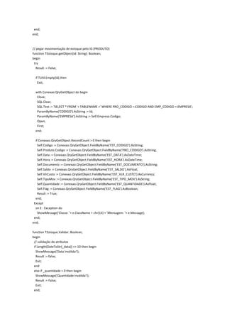 end;
end;
// pegar movimentação de estoque pelo ID (PRODUTO)
function TEstoque.getObject(Id: String): Boolean;
begin
try
Result := False;
if TUtil.Empty(Id) then
Exit;
with Conexao.QryGetObject do begin
Close;
SQL.Clear;
SQL.Text := 'SELECT * FROM '+ TABLENAME +' WHERE PRO_CODIGO =:CODIGO AND EMP_CODIGO =:EMPRESA';
ParamByName('CODIGO').AsString := Id;
ParamByName('EMPRESA').AsString := Self.Empresa.Codigo;
Open;
First;
end;
if Conexao.QryGetObject.RecordCount > 0 then begin
Self.Codigo := Conexao.QryGetObject.FieldByName('EST_CODIGO').AsString;
Self.Produto.Codigo := Conexao.QryGetObject.FieldByName('PRO_CODIGO').AsString;
Self.Data := Conexao.QryGetObject.FieldByName('EST_DATA').AsDateTime;
Self.Hora := Conexao.QryGetObject.FieldByName('EST_HORA').AsDateTime;
Self.Documento := Conexao.QryGetObject.FieldByName('EST_DOCUMENTO').AsString;
Self.Saldo := Conexao.QryGetObject.FieldByName('EST_SALDO').AsFloat;
Self.VlrCusto := Conexao.QryGetObject.FieldByName('EST_VLR_CUSTO').AsCurrency;
Self.TipoMov := Conexao.QryGetObject.FieldByName('EST_TIPO_MOV').AsString;
Self.Quantidade := Conexao.QryGetObject.FieldByName('EST_QUANTIDADE').AsFloat;
Self.Flag := Conexao.QryGetObject.FieldByName('EST_FLAG').AsBoolean;
Result := True;
end;
Except
on E : Exception do
ShowMessage('Classe: '+ e.ClassName + chr(13) + 'Mensagem: '+ e.Message);
end;
end;
function TEstoque.Validar: Boolean;
begin
// validação de atributos
if Length(DateToStr(_data)) <> 10 then begin
ShowMessage('Data Inválida!');
Result := false;
Exit;
end
else if _quantidade = 0 then begin
ShowMessage('Quantidade Inválida!');
Result := False;
Exit;
end;
 