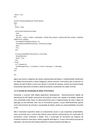 Result := True;
end;
function TEstoque.getObjects(Id: String): Boolean;
begin
Try
Result := False;
with Conexao.QryEstoque do begin
Close;
SQL.Clear;
SQL.Text := 'SELECT * FROM '+ TABLENAME +' WHERE PRO_CODIGO =:CODIGO AND EMP_CODIGO =:EMPRESA
ORDER BY EST_CODIGO';
ParamByName('CODIGO').AsString := Id;
ParamByName('EMPRESA').AsString := Self.Empresa.Codigo;
Open;
First;
end;
if Conexao.QryGetObject.RecordCount > 0 then begin
Self.getObject(Id);
Result := True;
end;
Except
on E : Exception do
ShowMessage('Classe: '+ e.ClassName + chr(13) + 'Mensagem: '+ e.Message);
end;
end;
end.
Agora que temos o diagrama de classes representado pela figura 1 implementado totalmente
em Object Pascal (exceto a classe Categoria), vamos construir o formulário que irá persistir os
objetos do tipo Produto e outro que efetue o controle de estoque, através da movimentação
de produtos operando a entrada e saída de produtos, atualizando seu saldo corrente.
2.2 A camada de visualização de dados: O formulário
Utilizando o conceito RAD (Rapid Application Development - Desenvolvimento Rápido de
Aplicativos) da IDE Delphi construímos formulários visuais com rapidez e facilidade, obtemos
uma velocidade ainda maior no desenvolvimento pois a implementação de toda a lógica da
aplicação já está definida. Com isso os formulários passam a atuar definitivamente apenas
como instrumentos de entrada e visualização de dados, tendo sua responsabilidade resumida
a isto.
Não é necessário especificar todos os componentes visuais e suas respectivas propriedades,
estou assumindo que a maioria dos leitores possui plenos conhecimentos em construção de
formulários visuais utilizando o Delphi. Para a construção do formulário de Cadastro de
Produtos tomemos como base o layout sugerido pela figura 2. E para o formulário principal da
aplicação, o de Controle de Estoque adotemos o layout proposto pela figura 3.
 