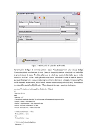 Figura 2 – Formulário de Cadastro de Produto.
No formulário da figura 2, podemos utilizar a classe Produto declarando uma variável do tipo
TProduto no bloco interface/var da unit. Todos os dados digitados no formulário são atribuídos
as propriedades da classe Produto, alterando o estado do objeto instanciado, que é então
persistido no SGBD. Toda a interação efetuada com o formulário ocorre através de eventos,
que quando disparados executam algum procedimento dentro da aplicação. Para exemplificar
o que acabados de descrever, ao clicarmos sobre o botão Salvar (ícone disquete), é invocado o
evento onClick sppSalvarClick(Sender: TObject) que contempla a seguinte declaração:
procedure TFrmCadastroProduto.sppSalvarClick(Sender: TObject);
var
Operacao: String;
begin
Operacao := 'U';
// atribuindo os valores digitados no formulário as propriedades do objeto Produto
Produto.Codigo := edtCodigo.Text;
Produto.CodigoPrincipal := edtCodigoPrinc.Text;
Produto.Descricao := edtDescricao.Text;
Produto.DescReduzido := edtDescRed.Text;
if cmbStatus.ItemIndex = 0 then
Produto.Status := false
else
Produto.Status := true;
if TUtil.Empty(Produto.Codigo) then
Operacao := 'I';
 