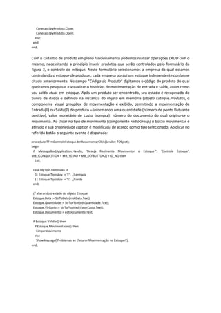 Conexao.QryProduto.Close;
Conexao.QryProduto.Open;
end;
end;
end;
Com o cadastro de produto em pleno funcionamento podemos realizar operações CRUD com o
mesmo, necessitando a princípio inserir produtos que serão controlados pelo formulário da
figura 3, o controle de estoque. Neste formulário selecionamos a empresa da qual estamos
controlando o estoque de produtos, cada empresa possui um estoque independente conforme
citado anteriormente. No campo “Código do Produto” digitamos o código do produto do qual
queiramos pesquisar e visualizar o histórico de movimentação de entrada e saída, assim como
seu saldo atual em estoque. Após um produto ser encontrado, seu estado é recuperado do
banco de dados e definido na instancia do objeto em memória (objeto Estoque.Produto), o
componente visual groupBox de movimentação é exibido, permitindo a movimentação de
Entrada(1) ou Saída(2) do produto – informando uma quantidade (número de ponto flutuante
positivo), valor monetário de custo (compra), número do documento do qual origina-se o
movimento. Ao clicar no tipo de movimento (componente radioGroup) o botão movimentar é
ativado e sua propriedade caption é modificada de acordo com o tipo selecionado. Ao clicar no
referido botão o seguinte evento é disparado:
procedure TFrmControleEstoque.btnMovimentarClick(Sender: TObject);
begin
if MessageBox(Application.Handle, 'Deseja Realmente Movimentar o Estoque?', 'Controle Estoque',
MB_ICONQUESTION + MB_YESNO + MB_DEFBUTTON2) = ID_NO then
Exit;
case rdgTipo.ItemIndex of
0 : Estoque.TipoMov := 'E'; // entrada
1 : Estoque.TipoMov := 'S'; // saída
end;
// alterando o estado do objeto Estoque
Estoque.Data := StrToDate(mskData.Text);
Estoque.Quantidade := StrToFloat(edtQuantidade.Text);
Estoque.VlrCusto := StrToFloat(edtValorCusto.Text);
Estoque.Documento := edtDocumento.Text;
if Estoque.Validar() then
if Estoque.Movimentacao() then
LimparMovimento
else
ShowMessage('Problemas ao Efeturar Movimentação no Estoque!');
end;
 