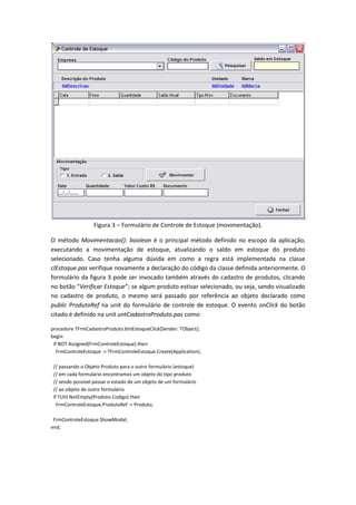 Figura 3 – Formulário de Controle de Estoque (movimentação).
O método Movimentacao(): boolean é o principal método definido no escopo da aplicação,
executando a movimentação de estoque, atualizando o saldo em estoque do produto
selecionado. Caso tenha alguma dúvida em como a regra está implementada na classe
clEstoque.pas verifique novamente a declaração do código da classe definida anteriormente. O
formulário da figura 3 pode ser invocado também através do cadastro de produtos, clicando
no botão “Verificar Estoque”; se algum produto estivar selecionado, ou seja, sendo visualizado
no cadastro de produto, o mesmo será passado por referência ao objeto declarado como
public ProdutoRef na unit do formulário de controle de estoque. O evento onClick do botão
citado é definido na unit untCadastroProduto.pas como:
procedure TFrmCadastroProduto.btnEstoqueClick(Sender: TObject);
begin
if NOT Assigned(FrmControleEstoque) then
FrmControleEstoque := TFrmControleEstoque.Create(Application);
// passando o Objeto Produto para o outro formulário (estoque)
// em cada formulário encontramos um objeto do tipo produto
// sendo possível passar o estado de um objeto de um formulário
// ao objeto de outro formulário
if TUtil.NotEmpty(Produto.Codigo) then
FrmControleEstoque.ProdutoRef := Produto;
FrmControleEstoque.ShowModal;
end;
 
