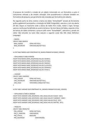 O processo de transferir o estado de um objeto instanciado em um formulário a outro é
comumente utilizado e de simples utilização. Este procedimento é utilizado também em
formulários de pesquisa, que geralmente são invocados por formulários de cadastro.
Na segunda parte da série criamos o banco de dados “ActiveDelphi” através da ferramenta
gráfica pgAdminIII (acompanha a instalação do SGBD PostgreSQL), execute-a, com ela aberta
dê dois cliques no hostname onde o banco de dados fora criado, realize o login, forneça
apenas a senha que foi definida ao usuário do banco. No item Banco de Dados, expanda a lista
de bancos de dados existentes e procure pelo nome “ActiveDelphi”, selecione-o; através do
editor SQL (clicando no ícone SQL) execute o seguinte script SQL DDL (Data Definition
Language):
-- MARCA
CREATE TABLE MARCA(
MAR_CODIGO SERIAL NOT NULL,
MAR_DESCRICAO VARCHAR(100) NOT NULL
);
ALTER TABLE MARCA ADD CONSTRAINT PK_MARCA PRIMARY KEY(MAR_CODIGO);
-- POPULANDO A TABELA MARCA
INSERT INTO MARCA (MAR_DESCRICAO) VALUES ('DUREX');
INSERT INTO MARCA (MAR_DESCRICAO) VALUES ('EATON');
INSERT INTO MARCA (MAR_DESCRICAO) VALUES ('INDISA');
INSERT INTO MARCA (MAR_DESCRICAO) VALUES ('LUCIFLEX');
INSERT INTO MARCA (MAR_DESCRICAO) VALUES ('PERKINS');
INSERT INTO MARCA (MAR_DESCRICAO) VALUES ('STAHL');
-- UNIDADE
CREATE TABLE UNIDADE(
UND_CODIGO SERIAL NOT NULL,
UND_DESCRICAO VARCHAR(100) NOT NULL,
UND_SIGLA VARCHAR(5) UNIQUE NOT NULL
);
ALTER TABLE UNIDADE ADD CONSTRAINT PK_UNIDADE PRIMARY KEY(UND_CODIGO);
-- POPULANDO A TABELA UNIDADE
INSERT INTO UNIDADE (UND_DESCRICAO, UND_SIGLA) VALUES ('CAIXA', 'CXA');
INSERT INTO UNIDADE (UND_DESCRICAO, UND_SIGLA) VALUES ('UNIDADE', 'UND');
INSERT INTO UNIDADE (UND_DESCRICAO, UND_SIGLA) VALUES ('KILO', 'KG');
INSERT INTO UNIDADE (UND_DESCRICAO, UND_SIGLA) VALUES ('METRO', 'MT');
-- PRODUTO
CREATE TABLE PRODUTO(
PRO_CODIGO SERIAL NOT NULL,
PRO_C_PRINCIPAL VARCHAR(20),
PRO_STATUS BOOLEAN,
PRO_DESCRICAO VARCHAR(200),
 