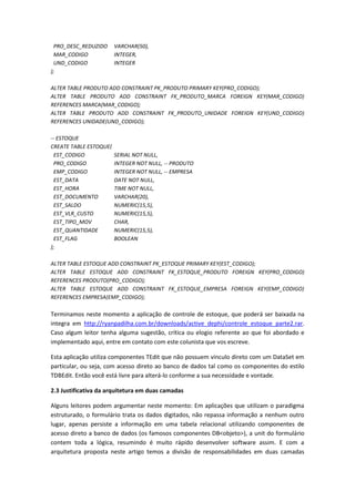 PRO_DESC_REDUZIDO VARCHAR(50),
MAR_CODIGO INTEGER,
UND_CODIGO INTEGER
);
ALTER TABLE PRODUTO ADD CONSTRAINT PK_PRODUTO PRIMARY KEY(PRO_CODIGO);
ALTER TABLE PRODUTO ADD CONSTRAINT FK_PRODUTO_MARCA FOREIGN KEY(MAR_CODIGO)
REFERENCES MARCA(MAR_CODIGO);
ALTER TABLE PRODUTO ADD CONSTRAINT FK_PRODUTO_UNIDADE FOREIGN KEY(UND_CODIGO)
REFERENCES UNIDADE(UND_CODIGO);
-- ESTOQUE
CREATE TABLE ESTOQUE(
EST_CODIGO SERIAL NOT NULL,
PRO_CODIGO INTEGER NOT NULL, -- PRODUTO
EMP_CODIGO INTEGER NOT NULL, -- EMPRESA
EST_DATA DATE NOT NULL,
EST_HORA TIME NOT NULL,
EST_DOCUMENTO VARCHAR(20),
EST_SALDO NUMERIC(15,5),
EST_VLR_CUSTO NUMERIC(15,5),
EST_TIPO_MOV CHAR,
EST_QUANTIDADE NUMERIC(15,5),
EST_FLAG BOOLEAN
);
ALTER TABLE ESTOQUE ADD CONSTRAINT PK_ESTOQUE PRIMARY KEY(EST_CODIGO);
ALTER TABLE ESTOQUE ADD CONSTRAINT FK_ESTOQUE_PRODUTO FOREIGN KEY(PRO_CODIGO)
REFERENCES PRODUTO(PRO_CODIGO);
ALTER TABLE ESTOQUE ADD CONSTRAINT FK_ESTOQUE_EMPRESA FOREIGN KEY(EMP_CODIGO)
REFERENCES EMPRESA(EMP_CODIGO);
Terminamos neste momento a aplicação de controle de estoque, que poderá ser baixada na
integra em http://ryanpadilha.com.br/downloads/active_dephi/controle_estoque_parte2.rar.
Caso algum leitor tenha alguma sugestão, crítica ou elogio referente ao que foi abordado e
implementado aqui, entre em contato com este colunista que vos escreve.
Esta aplicação utiliza componentes TEdit que não possuem vínculo direto com um DataSet em
particular, ou seja, com acesso direto ao banco de dados tal como os componentes do estilo
TDBEdit. Então você está livre para alterá-lo conforme a sua necessidade e vontade.
2.3 Justificativa da arquitetura em duas camadas
Alguns leitores podem argumentar neste momento: Em aplicações que utilizam o paradigma
estruturado, o formulário trata os dados digitados, não repassa informação a nenhum outro
lugar, apenas persiste a informação em uma tabela relacional utilizando componentes de
acesso direto a banco de dados (os famosos componentes DB<objeto>), a unit do formulário
contem toda a lógica, resumindo é muito rápido desenvolver software assim. E com a
arquitetura proposta neste artigo temos a divisão de responsabilidades em duas camadas
 