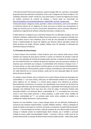 A ferramenta Astah*Community é gratuita, suporta notação UML 2.0, suprindo a necessidade
de grande parte dos elementos necessários no dia-a-dia. O diagrama de classes da figura 1, foi
modelado utilizando o Astah* versão 6.4, caso queira baixar o arquivo do diagrama de classes
do modelo conceitual de controle de estoque, o mesmo pode ser encontrado em
http://ryanpadilha.com.br/downloads/active_delphi/UML_controle_estoque.jude. Seria
interessante baixar o diagrama citado, aprender a utilizar a ferramenta, assim como identificar
os elementos básicos de um diagrama de classe, pois para os leitores que acompanham os
artigos do colunista que os escreve, futuramente abordaremos outros conceitos referentes a
arquitetura e engenharia de software utilizando como base o modelo acima.
É válido observar no diagrama que o elemento Estoque tem sua definição completa, com seus
atributos e métodos. Implementar em Object Pascal esta classe e sua respectiva interação com
um formulário visual é mais trabalhoso, pois se trata de uma operação de movimentação,
frente a implementação de classes de negócios que efetuam apenas operações simples de
CRUD (acrônimo de Create, Retrieve, Update, Delete) como foi abordado na definição dos
elementos Empresa e Endereco.
1.1 O Contexto da classe Estoque
A classe Estoque está associada a classe Empresa, pois uma empresa pode possuir vários
produtos em estoque do qual queira controlar e manter um histórico de entrada e saída do
mesmo. Uma aplicação de controle de estoque pode controlar o estoque de várias empresas,
por isso implementamos um cadastro de grupo de empresas, para que possamos cadastrar as
empresas que controlarão seus estoques. A cardinalidade entre Empresa e Estoque é de 1..*
(um para vários), ou seja, cada empresa controla apenas um único estoque (individualmente),
que é constituído por vários produtos, porém o estoque controlado por cada empresa pode ter
um saldo diferente de um mesmo produto, sendo que há uma separação lógica do mesmo
dentro do banco de dados.
Em relação a classe Produto, esta se relaciona com a classe Estoque através da associação com
cardinalidade 1..* (um para vários), onde para um determinado produto há a ocorrência de
vários registros em um estoque, e o mesmo possui apenas uma referência ao produto.
Resumidamente encontramos um produto com identificação única (através do ID) dentro de
um estoque definindo o tipo de movimentação (E/S) e a quantidade informada pelo usuário da
aplicação. Esta definição ficará mais clara até o final do artigo. O elemento Produto está
associado também a um elemento Marca, cardinalidade de *..1, um produto tem uma única
marca e uma marca pode pertencer a vários produtos; e pode conter várias medidas de
Unidade, cardinalidade de *..*, um produto pode conter várias unidades de medida e as
unidades de medidas pertencem a vários produtos.
Vejamos em mais detalhes o que a classe Estoque possui em sua definição, detalhando as
assinaturas dos métodos implementados: 1) public Validar(): boolean – efetua a validação do
estado do objeto instanciado em memória, tornando-o consistente; 2) public Movimentacao():
boolean – a movimentação de entrada e saída de produtos de uma determinada empresa no
estoque é realizado através da implementação deste método, que é também o principal
método da classe; public ConsultarSaldo(): Double – consulta e retorna o saldo atual de um
produto pertencente ao estoque de determinada empresa (saldo entrada – saldo saída); public
 