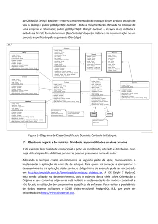 getObject(Id: String): boolean – retorna a movimentação do estoque de um produto através de
seu ID (código); public getObjects(): boolean – toda a movimentação efetuada no estoque de
uma empresa é retornado; public getObjects(Id: String): boolean – através deste método é
exibido na Grid do formulário visual (FrmControleEstoque) o histórico de movimentação de um
produto especificado pelo argumento ID (código).
Figura 1 – Diagrama de Classe Simplificado. Domínio: Controle de Estoque.
2. Objetos de negócio e formulários: Divisão de responsabilidades em duas camadas
Este exemplo tem finalidade educacional e pode ser modificado, alterado e distribuído. Caso
seja utilizado para fins didáticos por outras pessoas, preserve o nome do autor.
Adotando o exemplo criado anteriormente na segunda parte da série, continuaremos a
implementar o aplicação de controle de estoque. Para quem irá começar a acompanhar o
desenvolvimento da aplicação deste ponto, o código-fonte de exemplo pode ser encontrado
em http://activedelphi.com.br/downloads/orientacao_objetos.rar. A IDE Delphi 7 Update2
está sendo utilizado no desenvolvimento, pois o objetivo desta série sobre Orientação a
Objetos e seus conceitos adjacentes está voltado a implementação do modelo conceitual e
não focado na utilização de componentes específicos de software. Para realizar a persistência
de dados estamos utilizando o SGBD objeto-relacional PostgreSQL 8.3, que pode ser
encontrado em http://www.postgresql.org.
 