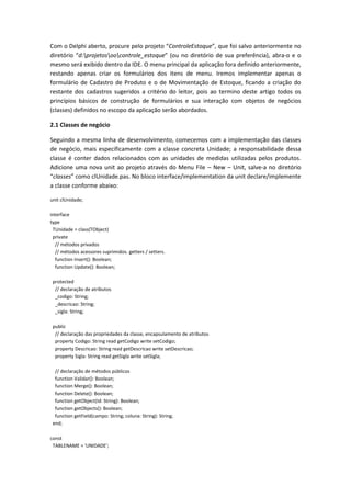 Com o Delphi aberto, procure pelo projeto “ControleEstoque”, que foi salvo anteriormente no
diretório “d:projetosoocontrole_estoque” (ou no diretório de sua preferência), abra-o e o
mesmo será exibido dentro da IDE. O menu principal da aplicação fora definido anteriormente,
restando apenas criar os formulários dos itens de menu. Iremos implementar apenas o
formulário de Cadastro de Produto e o de Movimentação de Estoque, ficando a criação do
restante dos cadastros sugeridos a critério do leitor, pois ao termino deste artigo todos os
princípios básicos de construção de formulários e sua interação com objetos de negócios
(classes) definidos no escopo da aplicação serão abordados.
2.1 Classes de negócio
Seguindo a mesma linha de desenvolvimento, comecemos com a implementação das classes
de negócio, mais especificamente com a classe concreta Unidade; a responsabilidade dessa
classe é conter dados relacionados com as unidades de medidas utilizadas pelos produtos.
Adicione uma nova unit ao projeto através do Menu File – New – Unit, salve-a no diretório
“classes” como clUnidade.pas. No bloco interface/implementation da unit declare/implemente
a classe conforme abaixo:
unit clUnidade;
interface
type
TUnidade = class(TObject)
private
// métodos privados
// métodos acessores suprimidos. getters / setters.
function Insert(): Boolean;
function Update(): Boolean;
protected
// declaração de atributos
_codigo: String;
_descricao: String;
_sigla: String;
public
// declaração das propriedades da classe, encapsulamento de atributos
property Codigo: String read getCodigo write setCodigo;
property Descricao: String read getDescricao write setDescricao;
property Sigla: String read getSigla write setSigla;
// declaração de métodos públicos
function Validar(): Boolean;
function Merge(): Boolean;
function Delete(): Boolean;
function getObject(Id: String): Boolean;
function getObjects(): Boolean;
function getField(campo: String; coluna: String): String;
end;
const
TABLENAME = 'UNIDADE';
 