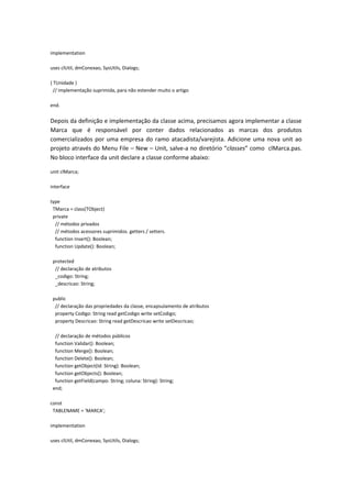 implementation
uses clUtil, dmConexao, SysUtils, Dialogs;
{ TUnidade }
// implementação suprimida, para não estender muito o artigo
end.
Depois da definição e implementação da classe acima, precisamos agora implementar a classe
Marca que é responsável por conter dados relacionados as marcas dos produtos
comercializados por uma empresa do ramo atacadista/varejista. Adicione uma nova unit ao
projeto através do Menu File – New – Unit, salve-a no diretório “classes” como clMarca.pas.
No bloco interface da unit declare a classe conforme abaixo:
unit clMarca;
interface
type
TMarca = class(TObject)
private
// métodos privados
// métodos acessores suprimidos. getters / setters.
function Insert(): Boolean;
function Update(): Boolean;
protected
// declaração de atributos
_codigo: String;
_descricao: String;
public
// declaração das propriedades da classe, encapsulamento de atributos
property Codigo: String read getCodigo write setCodigo;
property Descricao: String read getDescricao write setDescricao;
// declaração de métodos públicos
function Validar(): Boolean;
function Merge(): Boolean;
function Delete(): Boolean;
function getObject(Id: String): Boolean;
function getObjects(): Boolean;
function getField(campo: String; coluna: String): String;
end;
const
TABLENAME = 'MARCA';
implementation
uses clUtil, dmConexao, SysUtils, Dialogs;
 