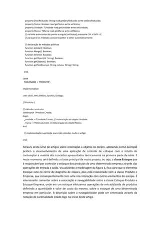 property DescReduzido: String read getDescReduzido write setDescReduzido;
property Status: Boolean read getStatus write setStatus;
property Unidade: TUnidade read getUnidade write setUnidade;
property Marca: TMarca read getMarca write setMarca;
// na linha acima antes do ponto e virgula (setStatus) pressione Ctrl + Shift + C
// para gerar os métodos acessores getter e setter automaticamente
// declaração de métodos públicos
function Validar(): Boolean;
function Merge(): Boolean;
function Delete(): Boolean;
function getObject(Id: String): Boolean;
function getObjects(): Boolean;
function getField(campo: String; coluna: String): String;
end;
const
TABLENAME = 'PRODUTO';
implementation
uses clUtil, dmConexao, SysUtils, Dialogs;
{ TProduto }
// método construtor
constructor TProduto.Create;
begin
_unidade := TUnidade.Create; // instanciação do objeto Unidade
_marca := TMarca.Create; // instanciação do objeto Marca
end;
// implementação suprimida, para não estender muito o artigo
end.
Através desta série de artigos sobre orientação a objetos no Delphi, adotamos como exemplo
prático o desenvolvimento de uma aplicação de controle de estoque com o intuito de
contemplar a maioria dos conceitos apresentados teoricamente na primeira parte da série. E
neste momento será definido a classe principal de nosso projeto, ou seja, a classe Estoque que
é responsável por controlar o estoque dos produtos de uma determinada empresa através das
operações de entrada e saída. Visualizando a modelagem da figura 1, fica claro que o elemento
Estoque está no cerne do diagrama de classes, pois está relacionado com a classe Produto e
Empresa, que conseqüentemente tem uma rica interação com outros elementos do escopo. É
interessante comentar sobre a associação e navegabilidade entre a classe Estoque-Produto e
Estoque-Empresa, onde em um estoque efetuamos operações de entrada/saída de produtos
definindo a quantidade e valor de custo do mesmo, sobre o estoque de uma determinada
empresa em particular. A descrição sobre a navegabilidade pode ser sintetizada através da
notação de cardinalidade citado logo no início deste artigo.
 