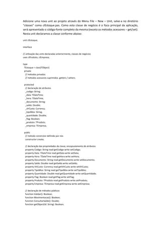 Adicione uma nova unit ao projeto através do Menu File – New – Unit, salve-a no diretório
“classes” como clEstoque.pas. Como esta classe de negócio é o foco principal da aplicação,
será apresentado o código-fonte completo da mesma (exceto os métodos acessores – get/set).
Nesta unit declaramos a classe conforme abaixo:
unit clEstoque;
interface
// utilização das units declaradas anteriormente, classes de negócios
uses clProduto, clEmpresa;
type
TEstoque = class(TObject)
private
// métodos privados
// métodos acessores suprimidos. getters / setters.
protected
// declaração de atributos
_codigo: String;
_data: TDateTime;
_hora: TDateTime;
_documento: String;
_saldo: Double;
_vlrCusto: Currency;
_tipoMov: String;
_quantidade: Double;
_flag: Boolean;
_produto: TProduto;
_empresa: TEmpresa;
public
// método construtor definido por nós
constructor create;
// declaração das propriedades da classe, encapsulamento de atributos
property Codigo: String read getCodigo write setCodigo;
property Data: TDateTime read getData write setData;
property Hora: TDateTime read getHora write setHora;
property Documento: String read getDocumento write setDocumento;
property Saldo: Double read getSaldo write setSaldo;
property VlrCusto: Currency read getVlrCusto write setVlrCusto;
property TipoMov: String read getTipoMov write setTipoMov;
property Quantidade: Double read getQuantidade write setQuantidade;
property Flag: Boolean read getFlag write setFlag;
property Produto: TProduto read getProduto write setProduto;
property Empresa: TEmpresa read getEmpresa write setEmpresa;
// declaração de métodos públicos
function Validar(): Boolean;
function Movimentacao(): Boolean;
function ConsultarSaldo(): Double;
function getObject(Id: String): Boolean;
 