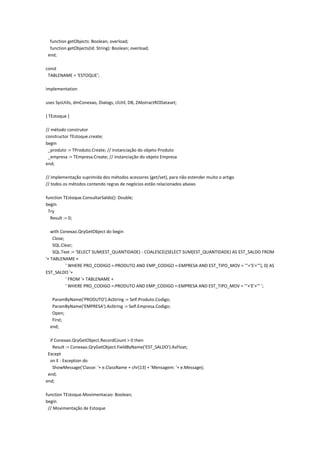 function getObjects: Boolean; overload;
function getObjects(Id: String): Boolean; overload;
end;
const
TABLENAME = 'ESTOQUE';
implementation
uses SysUtils, dmConexao, Dialogs, clUtil, DB, ZAbstractRODataset;
{ TEstoque }
// método construtor
constructor TEstoque.create;
begin
_produto := TProduto.Create; // instanciação do objeto Produto
_empresa := TEmpresa.Create; // instanciação do objeto Empresa
end;
// implementação suprimida dos métodos acessores (get/set), para não estender muito o artigo
// todos os métodos contendo regras de negócios estão relacionados abaixo
function TEstoque.ConsultarSaldo(): Double;
begin
Try
Result := 0;
with Conexao.QryGetObject do begin
Close;
SQL.Clear;
SQL.Text := 'SELECT SUM(EST_QUANTIDADE) - COALESCE((SELECT SUM(EST_QUANTIDADE) AS EST_SALDO FROM
'+ TABLENAME +
' WHERE PRO_CODIGO =:PRODUTO AND EMP_CODIGO =:EMPRESA AND EST_TIPO_MOV = '''+'S'+'''), 0) AS
EST_SALDO '+
' FROM '+ TABLENAME +
' WHERE PRO_CODIGO =:PRODUTO AND EMP_CODIGO =:EMPRESA AND EST_TIPO_MOV = '''+'E'+''' ';
ParamByName('PRODUTO').AsString := Self.Produto.Codigo;
ParamByName('EMPRESA').AsString := Self.Empresa.Codigo;
Open;
First;
end;
if Conexao.QryGetObject.RecordCount > 0 then
Result := Conexao.QryGetObject.FieldByName('EST_SALDO').AsFloat;
Except
on E : Exception do
ShowMessage('Classe: '+ e.ClassName + chr(13) + 'Mensagem: '+ e.Message);
end;
end;
function TEstoque.Movimentacao: Boolean;
begin
// Movimentação de Estoque
 