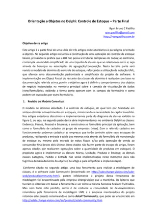 Orientação a Objetos no Delphi: Controle de Estoque – Parte Final
Ryan Bruno C Padilha
ryan.padilha@gmail.com
http://ryanpadilha.com.br
Objetivo deste artigo
Este artigo é a parte final de uma série de três artigos onde abordamos o paradigma orientado
a objetos. No segundo artigo iniciamos a construção de uma aplicação de controle de estoque
básico, provando na prática que a OO não possui estruturas complexas de dados; ao contrário,
contempla um modelo simplificado de um conjunto de classes que se relacionam entre si, seja
através de heranças ou associações de agregação/composição. Nesta terceira parte será
revisto o modelo de domínio do controle de estoque, reforçando a utilização da notação UML,
que oferece uma documentação padronizada e simplificada do projeto de software. A
implementação em Object Pascal do restante das classes de domínio é realizado com base na
documentação referida acima, porém o objetivo agora é definir o comportamento dos objetos
de negócio instanciados na memória principal sobre a camada de visualização de dados
(view/formulário), exibindo a forma como operam com os campos do formulário e como
podem ser invocados por outro formulário.
1. Revisão do Modelo Conceitual
O modelo de domínio abordado é o controle de estoque, do qual tem por finalidade em
síntese otimizar o investimento em estoques, minimizando a necessidade de capital investido.
Nos artigos anteriores discutimos e implementamos parte do diagrama de classes exibido na
figura 1, ou seja, na segunda parte desta série implementamos no ambiente Delphi as classes:
Endereco, Pessoa, PessoaJ e Empresa; e construímos o formulário principal da aplicação, bem
como o formulário de cadastro do grupo de empresas (view). Com o referido cadastro em
funcionamento podemos cadastrar as empresas que terão controle sobre seus estoques de
produtos, realizando a entrada e saída dos mesmos seja através do formulário de manutenção
de estoque ou mesmo pela entrada de notas fiscais e/ou pela operação de venda ao
consumidor final (estes dois últimos itens citados não fazem parte do escopo do artigo, foram
apenas citados por realizarem operações sobre a quantidade de produtos em estoque). O
propósito agora é implementar as classes: Marca, Unidade, Produto e Estoque; as demais
classes Categoria, Pedido e Entrada não serão implementadas neste momento para não
fugirmos demasiadamente do objetivo do artigo e para simplificar a implementação.
Conforme citado no segundo artigo, uma boa ferramenta para realizar a modelagem de
classes, é o software Jude Community (encontrado em http://jude.change-vision.com/jude-
web/product/community.html), porém infelizmente o projeto desta ferramenta de
modelagem foi descontinuado pela empresa ChangeVision que a mantinha. Os leitores que
tiveram o interesse em baixar a ferramenta e ver como a mesma funciona ficaram frustrados.
Mas nem tudo está perdido, como é de costume a comunidade de desenvolvedores
reivindicou pela ferramenta de modelagem UML e a empresa mantenedora do projeto
retomou este projeto renomeando-o como Astah*Community, que pode ser encontrado em
http://astah.change-vision.com/en/product/astah-community.html.
 