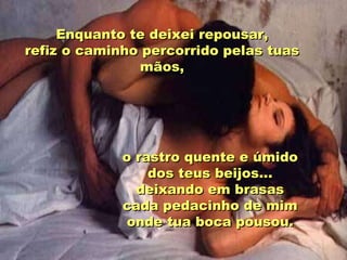 Enquanto te deixei repousar, refiz o caminho percorrido pelas tuas mãos, o rastro quente e úmido dos teus beijos... deixando em brasas cada pedacinho de mim onde tua boca pousou. 