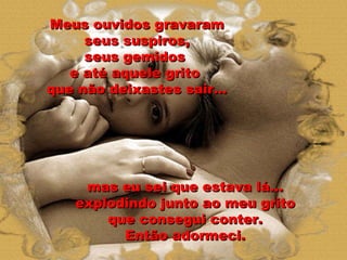mas eu sei que estava lá... explodindo junto ao meu grito que consegui conter. Então adormeci. Meus ouvidos gravaram seus suspiros, seus gemidos  e até aquele grito  que não deixastes sair... 