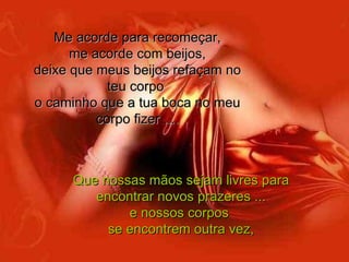 Me acorde para recomeçar, me acorde com beijos, deixe que meus beijos refaçam no teu corpo  o caminho que a tua boca no meu corpo fizer .... Que nossas mãos sejam livres para encontrar novos prazeres ... e nossos corpos  se encontrem outra vez, 