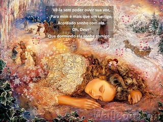 Vê-la sem poder ouvir sua voz,
Para mim é mais que um castigo,
Acordado sonho com ela.
Oh, Deus!
Que dormindo ela sonhe comigo.
 