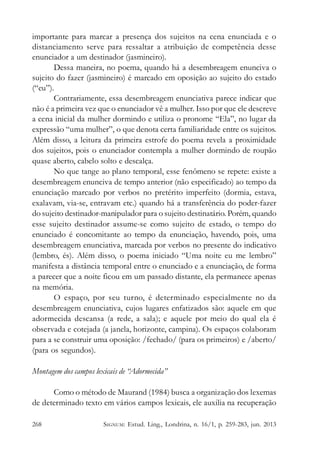 importante para marcar a presença dos sujeitos na cena enunciada e o
distanciamento serve para ressaltar a atribuição de competência desse
enunciador a um destinador (jasmineiro).
Dessa maneira, no poema, quando há a desembreagem enunciva o
sujeito do fazer (jasmineiro) é marcado em oposição ao sujeito do estado
(“eu”).
Contrariamente, essa desembreagem enunciativa parece indicar que
não é a primeira vez que o enunciador vê a mulher. Isso por que ele descreve
a cena inicial da mulher dormindo e utiliza o pronome “Ela”, no lugar da
expressão “uma mulher”, o que denota certa familiaridade entre os sujeitos.
Além disso, a leitura da primeira estrofe do poema revela a proximidade
dos sujeitos, pois o enunciador contempla a mulher dormindo de roupão
quase aberto, cabelo solto e descalça.
No que tange ao plano temporal, esse fenômeno se repete: existe a
desembreagem enunciva de tempo anterior (não especificado) ao tempo da
enunciação marcado por verbos no pretérito imperfeito (dormia, estava,
exalavam, via-se, entravam etc.) quando há a transferência do poder-fazer
do sujeito destinador-manipulador para o sujeito destinatário. Porém, quando
esse sujeito destinador assume-se como sujeito de estado, o tempo do
enunciado é concomitante ao tempo da enunciação, havendo, pois, uma
desembreagem enunciativa, marcada por verbos no presente do indicativo
(lembro, és). Além disso, o poema iniciado “Uma noite eu me lembro”
manifesta a distância temporal entre o enunciado e a enunciação, de forma
a parecer que a noite ficou em um passado distante, ela permanece apenas
na memória.
O espaço, por seu turno, é determinado especialmente no da
desembreagem enunciativa, cujos lugares enfatizados são: aquele em que
adormecida descansa (a rede, a sala); e aquele por meio do qual ela é
observada e cotejada (a janela, horizonte, campina). Os espaços colaboram
para a se construir uma oposição: /fechado/ (para os primeiros) e /aberto/
(para os segundos).
Montagem dos campos lexicais de “Adormecida”
Como o método de Maurand (1984) busca a organização dos lexemas
de determinado texto em vários campos lexicais, ele auxilia na recuperação
268

SIGNUM: Estud. Ling., Londrina, n. 16/1, p. 259-283, jun. 2013

 