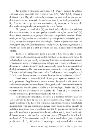 No primeiro programa narrativo, o S 1 (“eu”), sujeito de estado,
encontra-se em disjunção com o objeto valor (Ov1) “ela” (S2). S1 observa a
distância o seu Ov1, ele contempla a imagem de uma mulher que dorme,
deleitosamente, em uma rede, de modo que esse S2 manipule por sedução o
S 1. Assim, nesse programa narrativo, S 2 cumpre a função de
destinador-manipulador na manipulação por sedução.
No poema, o jasmineiro (S3), ser inanimado, adquire características
dos seres animados, de modo a poder engendrar as ações que o “eu” (S1)
deseja fazer, mas não pode, porque não tem a competência para isso. Desse
modo, o “eu” (S1) atribui ao jasmineiro (S3) a competência necessária para o
fazer, manipulando-o por meio da sedução. Assim, o jasmineiro tem um
dever-fazer e um poder-fazer de que não se vale o S1. O S3 torna-se, portanto, o
sujeito do fazer, ele é o ator por meio do qual a ação transformadora
ocorre.
Logo, o S3 (jasmineiro) passa a desejar o Ov1 (moça, ela), o qual,
como sujeito destinador-manipulador, também o manipula por meio da
sedução, haja vista que esse S2 permanece dormindo sedutoramente na rede.
O jasmineiro aceita o contrato porque crê que tem o poder e o dever-fazer,
de forma a realizar a transformação. Assim, o S3 passa de um estado inicial
de disjunção com o Ov para um estado de conjunção com esse Ov (moça):
“De um jasmineiro os galhos encurvados,/ Indiscretos entravam pela sala,/
E de leve oscilando ao tom das auras/ Iam na face trêmulos — beijá-la.”
Servindo-se da manipulação do S2, que passa a possuir a competência,
o S 1 posta-se fingidamente como mero obser vador da cena que
ardentemente se passa diante de seus olhos, realizando suas fantasias sexuais
em um plano situado entre o sonho e a dissimulação. Assim, ele (S1) se
transfor ma no destinador do sujeito do fazer (S 2 ) e também o
sujeito-avaliador da performance realizada por esse S2.
A modalidade veridictória, no caso, é a mentira: parecer e não ser.
Isso é devido ao fato de que o S1 parece seduzir o S2, porém não o faz,
quem o realiza é o S3. Esse, por seu turno, também apresenta a modalidade
mentira, haja vista que o jasmineiro parece poder seduzir a moça quando na
realidade não pode. Isso se confirma no fim do poema no momento em
que o S1 confirma a permanência da virgindade do S2, isto é, o S3 não
deflorou a moça, pois sua flor permanece intacta (“Virgem! tu és a flor de
minha vida!...”). Mesmo assim, sanção do sujeito-avaliador (S1) em relação à
performance do S3 foi positiva. Isso por que o sujeito-avaliador sanciona
274

SIGNUM: Estud. Ling., Londrina, n. 16/1, p. 259-283, jun. 2013

 