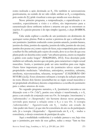 como realizada a ação destinada ao S 2. Ele também se autossanciona
positivamente, no sentido de ter sido válido atribuir ao S2 a competência,
pois assim ele (S1) pôde visualizar a cena que atendia aos seus desejos.
Nesse primeiro programa, a temporalização, a espacialização e os
sentidos, especialmente a visão e o olfato, são importantes para a
caracterização desse ambiente sedutor e atraente em que se encontram os
sujeitos. E a paixão presente é do tipo simples (querer), o desejo (BARROS,
2005).
Cabe ainda explicar a escolha de um jasmineiro em detrimento de
quaisquer outras plantas. Pode-se aceitar a premissa de que a utilização de
um jasmineiro (também conhecido como jasmim-amarelo, jasmim-branco,
jasmim-da-china, jasmim-da-espanha, jasmim-da-itália, jasmim-de-são-josé,
jasmim-dos-poetas etc.) como sujeito do fazer, cuja competência para seduzir
a mulher foi-lhe atribuída pelo sujeito do estado, deve-se ao fato de que essa
planta pode ser descrita como sendo “um arbusto perene, erecto ou trepador
e glabro com caules longos” (WIKIPEDIA, 2012). Essa descrição pode
também ser utilizada, mesmo que em parte, para caracterizar o órgão sexual
masculino. Assim, o jasmineiro pode ser uma metáfora para esse órgão.
Outro fator importante para o uso do jasmineiro talvez sejam suas
propriedades medicinais: “afrodisíaca, antisséptica, aromática, calmante,
emoliente, rejuvenescedora, relaxante, revigorante” (CALDEIRÃO DO
SEVERO, [s.d.]). Esses elementos reforçam a isotopia da sedução presente
no texto. Desses dois fatores (assemelhar-me ao órgão sexual masculino e
ter propriedade afrodisíaca) decorre a importância e a escolha do jasmineiro
para o enlace amoroso do texto.
No segundo programa narrativo, o S3 (jasmineiro) encontra-se em
disjunção com o Ov (“ela”), porém essa relação é transformada, e o S3
passa a um estado de conjunção com seu Ov. As isotopias /movimento/ e
/adormecido/ vs /despertado/ são bastante densas nesse programa,
servindo para marcar a relação entre o S 3 e o seu Ov. A isotopia
/ador mecido/ - figurativizada em S 2 - traduz um estado de
/não poder não fazer/, já que não há consciência do ato ou da participação
nele. Já a isotopia /despertado/ - figurativizada em S 1 e S3 - traduz a
consciência, o desejo consciente de participar da ação.
Aqui a modalidade veridictória é a verdade: parecer e ser, haja vista
que o jasmineiro, por meio de seus galhos, seduz a moça: “Iam na face
SIGNUM: Estud. Ling., Londrina, n. 16/1, p. 259-283, jun. 2013

275

 