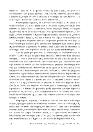 trêmulos – beijá-la”. O S1 parece deleitar-se com a cena, que por ele é
descrita como “um quadro celeste!”. Com isso, o S3 cumpre a ação destinada
a ele pelo S1, o qual observa à distância a realização de seus desejos: “... a
cada afago/ mesmo em sonhos a moça estremecia...”.
No programa seguinte, há a inversão dos papéis: o Ov passa a ser
sujeito do fazer (S2) e o S3 passa a ser o Ov2 desse sujeito, ou seja, há uma
tentativa de a moça beijar o jasmineiro, o qual dela foge. Assim, esse sujeito
(S2) encontra-se em disjunção com seu Ov2: “quando ela ia beijar-lhe... a flor
fugia”. Nesse momento, o S2 não só apenas aceita a sedução do S3, como a
retribui, busca-a, deseja-a, mas não a possui. Há, logo, a recusa da sedução.
No quarto programa narrativo do poema, percebe-se uma fuga da
cena central que é narrada pelo enunciador: aparecem duas crianças puras
(S4) que brincam alegremente no campo. Esse S4 encontra-se em estado de
conjunção com seu Ov pureza, estado que não sofre transformação.
Pode-se pressupor por meio da observação da indeterminação do
sujeito (“Dir-se-ia que naquele doce instante/ brincavam duas cândidas
crianças...”) que o enunciador (S1) encontrava-se em tamanho estado de
concentração e êxtase observando a relação amorosa que se estabelecia entre
o jasmineiro e a mulher que não se deu conta da presença das crianças. Fato
esse que lhe foi contado a posteriori (dir-se-ia: alguém um dia dizia que...). Isso é
reforçado pela desembreagem enunciva (BARROS, 2005) do programa
que confere objetividade (e distanciamento) ao que é narrado. Segundo Barros
(2005), essa indeterminação cria um efeito de generalização. Outro item que
corrobora essa leitura é o tempo em que se encontra o verbo “dizer”:
dir-se-ia está conjugado no futuro do pretérito do indicativo. Segundo Sousa
(2012), o futuro do pretérito colabora para a construção do sentido
hipotético: “o futuro do pretérito pode exprimir também hipótese,
probabilidade, incerteza, não comprometimento do falante ou, ainda,
modéstia ou cerimônia” (p. 5). Isso tudo reitera e confirma a oposição entre
sedução vs pureza.
No programa seguinte, o enunciador volta-se novamente à descrição
da cena, que agora parece mais intensa: o ato sexual entre os sujeitos (S2 e S3)
realiza-se: “e o ramo ora chegava, ora afastava-se”. Esse verso metaforiza,
de certo modo, o movimento de vaivém do órgão masculino (o jasmineiro)
no interior do corpo feminino. Assim, o S 3 (jasmineiro) encontra-se,
inicialmente, em conjunção com o Ov1 (ela). No entanto, esse estado sofre
uma transformação, e o S3 passa a um estado de disjunção com Ov1.
276

SIGNUM: Estud. Ling., Londrina, n. 16/1, p. 259-283, jun. 2013

 