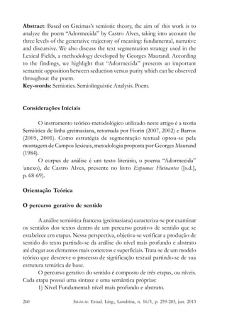 Abstract: Based on Greimas’s semiotic theory, the aim of this work is to
analyze the poem “Adormecida” by Castro Alves, taking into account the
three levels of the generative trajectory of meaning: fundamental, narrative
and discursive. We also discuss the text segmentation strategy used in the
Lexical Fields, a methodology developed by Georges Maurand. According
to the findings, we highlight that “Adormecida” presents an important
semantic opposition between seduction versus purity which can be observed
throughout the poem.
Key-words: Semiotics. Semiolinguistic Analysis. Poem.

Considerações Iniciais
O instrumento teórico-metodológico utilizado neste artigo é a teoria
Semiótica de linha greimasiana, retomada por Fiorin (2007, 2002) e Barros
(2005, 2001). Como estratégia de segmentação textual optou-se pela
montagem de Campos lexicais, metodologia proposta por Georges Maurand
(1984).
O corpus de análise é um texto literário, o poema “Adormecida”
(
anexo), de Castro Alves, presente no livro Espumas Flutuantes ([s.d.],
p. 68-69).
Orientação Teórica
O percurso gerativo de sentido
A análise semiótica francesa (greimasiana) caracteriza-se por examinar
os sentidos dos textos dentro de um percurso gerativo de sentido que se
estabelece em etapas. Nessa perspectiva, objetiva-se verificar a produção de
sentido do texto partindo-se da análise do nível mais profundo e abstrato
até chegar aos elementos mais concretos e superficiais. Trata-se de um modelo
teórico que descreve o processo de significação textual partindo-se de sua
estrutura temática de base.
O percurso gerativo do sentido é composto de três etapas, ou níveis.
Cada etapa possui uma sintaxe e uma semântica próprias:
1) Nível Fundamental: nível mais profundo e abstrato.
260

SIGNUM: Estud. Ling., Londrina, n. 16/1, p. 259-283, jun. 2013

 
