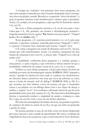 A isotopia da /sedução/ tem presença forte nesse programa, em
cujo sema sedução é reiterado por vários lexemas: despeitada (seios à mostra),
seio, chuva de pétalas, sacudia. Ressalta-se a expressão “chuva de pétalas”, a
qual, no poema, funciona como metáfora para o sêmen e para a ejaculação.
Assim, o S3 cumpre, até esse programa, a ação que lhe foi destinada: seduzir
o S2, seu Ov.
No sexto e último programa narrativo, o S3 sai de cena para o foco
voltar para o S1. Há, portanto, um retorno à desembreagem actancial e
temporal enunciativa (eu/tu, agora): “Eu, fitando esta cena, repetia”, “Virgem!
tu és a flor da minha vida!...”.
Nesse programa, o S1 sanciona positivamente a si e ao S3 pela ação
realizada. A oposição /sedução/ (marcado pelo lexema “lânguida” e “flor”)
vs /pureza/ é bastante forte (marcado pelo lexema “virgem” (2x)).
O S1 inicia o programa em estado de disjunção com seu Ov1 (moça),
relação que sofre transformação. Assim, o S2 termina o programa em uma
relação de conjunção com o seu Ov1: a moça é dele: “Virgem! tu és a flor de
minha vida”.
A modalidade veridictória desse programa é a verdade, porque a
moça parece e é pura (virgem), o que corrobora a leitura anterior de que a
modalidade veridictória da relação sexual do S2 com o S3 é a mentira.
Verifica-se, nesse último programa, a busca pela criação do efeito de
realidade por meio da desembreagem interna (BARROS, 2005). Segundo a
autora, “quando no interior do texto, cede-se a palavra aos interlocutores,
em discurso direto, constrói-se ima cena que serve de referente ao texto,
cria-se a ilusão de situação ‘real’ de diálogo” (BARROS, 2005, p. 58). É o
que acontece nos dois últimos versos do poema, em que o enunciador
coloca a sua própria voz em diálogo direto com o seu objeto de desejo, a
mulher, a virgem: “tu és”. Isso confirma a afirmação inicial de que há certa
proximidade entre esses dois sujeitos (S1 e S2). Por meio dessa desembreagem
interna, o enunciador enaltece a virgindade da amada e compara-a a uma
flor. Logo, ele envolve toda a cena em um lirismo platônico.
Por meio da contemplação da relação amorosa, são geradas as paixões
da satisfação e do deleite no sujeito do ser (S1), em que até então era projetada
a paixão do desejo.
No poema, percebe-se que, de um lado, existe um desejo despertado
por cenas sensuais e uma vontade de aproximação. De outro, a exaltação da
virgindade da moça, de sua pureza, o que a torna inacessível. Esse obstáculo,
278

SIGNUM: Estud. Ling., Londrina, n. 16/1, p. 259-283, jun. 2013

 