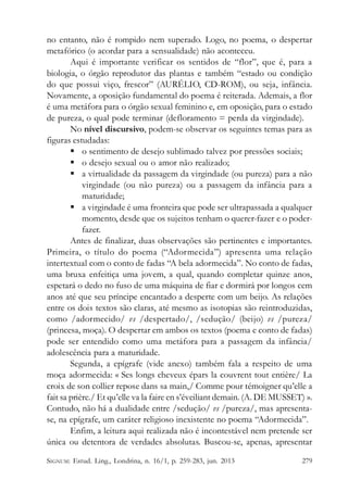 no entanto, não é rompido nem superado. Logo, no poema, o despertar
metafórico (o acordar para a sensualidade) não aconteceu.
Aqui é importante verificar os sentidos de “flor”, que é, para a
biologia, o órgão reprodutor das plantas e também “estado ou condição
do que possui viço, frescor” (AURÉLIO, CD-ROM), ou seja, infância.
Novamente, a oposição fundamental do poema é reiterada. Ademais, a flor
é uma metáfora para o órgão sexual feminino e, em oposição, para o estado
de pureza, o qual pode terminar (defloramento = perda da virgindade).
No nível discursivo, podem-se observar os seguintes temas para as
figuras estudadas:
 o sentimento de desejo sublimado talvez por pressões sociais;
 o desejo sexual ou o amor não realizado;
 a virtualidade da passagem da virgindade (ou pureza) para a não
virgindade (ou não pureza) ou a passagem da infância para a
maturidade;
 a virgindade é uma fronteira que pode ser ultrapassada a qualquer
momento, desde que os sujeitos tenham o querer-fazer e o poderfazer.
Antes de finalizar, duas observações são pertinentes e importantes.
Primeira, o título do poema (“Adormecida”) apresenta uma relação
intertextual com o conto de fadas “A bela adormecida”. No conto de fadas,
uma bruxa enfeitiça uma jovem, a qual, quando completar quinze anos,
espetará o dedo no fuso de uma máquina de fiar e dormirá por longos cem
anos até que seu príncipe encantado a desperte com um beijo. As relações
entre os dois textos são claras, até mesmo as isotopias são reintroduzidas,
como /adormecido/ vs /despertado/, /sedução/ (beijo) vs /pureza/
(princesa, moça). O despertar em ambos os textos (poema e conto de fadas)
pode ser entendido como uma metáfora para a passagem da infância/
adolescência para a maturidade.
Segunda, a epígrafe (vide anexo) também fala a respeito de uma
moça adormecida: « Ses longs cheveux épars la couvrent tout entière/ La
croix de son collier repose dans sa main,/ Comme pour témoigner qu’elle a
fait sa prière./ Et qu’elle va la faire en s’éveiliant demain. (A. DE MUSSET) ».
Contudo, não há a dualidade entre /sedução/ vs /pureza/, mas apresentase, na epígrafe, um caráter religioso inexistente no poema “Adormecida”.
Enfim, a leitura aqui realizada não é incontestável nem pretende ser
única ou detentora de verdades absolutas. Buscou-se, apenas, apresentar
SIGNUM: Estud. Ling., Londrina, n. 16/1, p. 259-283, jun. 2013

279

 