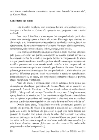 uma leitura possível entre tantas outras que se possa fazer de “Adormecida”,
de Castro Alves.
Considerações finais
Este trabalho verificou que realmente há um forte embate entre as
isotopias /sedução/ vs /pureza/, oposição que perpassa todo o texto
analisado.
Para tanto, foi realizada a montagem dos campos lexicais, que é vista
como uma estratégia para a leitura de textos. Estratégia que consiste na
observação e no levantamento de recorrências semântico-lexicais, isto é, no
agrupamento de palavras com tema e/ou sema (ou traços sêmicos) comuns/
semelhantes, tais como: sedução, tempo, espaço, entre outras.
Esse método de trabalho analítico do/com o texto pode ser utilizado
pelo professor como um primeiro momento de análise textual, em que se
buscam reiterações de sentido, o que pode facilitar a compreensão do aluno
e o que permite confirmar sentidos, pois se visualizam os agrupamentos de
sentidos presentes no texto, corroborando também a sua compreensão de
que um mesmo sema pode ser retomado por lexemas distintos. Em outras
palavras, por meio da montagem dos campos lexicais, o aluno observa que
palavras diferentes podem estar relacionadas a sentidos semelhantes,
complementares e, às vezes, até concorrentes (virgem: sedução vs pureza;
afago: maturidade vs infância).
Além do mais, o instrumental teórico adotado, bem como sua
utilização na abordagem poemática de Castro Alves, vai ao encontro da
proposta de Antonio Candido, em Na sala de aula: caderno de análise literária
(1989, p. 30), quando afirma que “a análise de um poema é freqüentemente
a pesquisa das suas tensões, isto é, dos elementos ou significados contraditórios
que se opõem, e poderiam até desorganizar o discurso; mas na verdade
criam as condições para organizá-lo, por meio de uma unificação dialética”.
Depois dessa etapa, foi realizado o estudo do percurso gerativo de
sentido do poema, de modo a se ampliar a construção de sentidos por
parte dos alunos (e também do professor, o qual tem nessa técnica um
parceiro do trabalho com leitura em sala de aula). Outro aspecto relevante é
que essas estratégias de trabalho com o texto modificam um pouco a rotina
das aulas de leituras com a qual os estudantes estão tão acostumados (ou
seja, leitura silenciosa do texto, leitura em voz alta, pequena discussão oral e
perguntas de cunho interpretativo).
280

SIGNUM: Estud. Ling., Londrina, n. 16/1, p. 259-283, jun. 2013

 