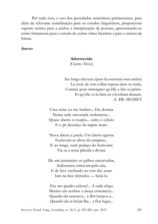 Por tudo isso, o uso dos postulados semióticos greimasianos, para
além da relevante contribuição para os estudos linguísticos, proporciona
suporte teórico para a análise e interpretação de poemas, apresentando-se
como ferramenta para o estudo de outras obras literárias e para o ensino da
leitura.
Anexo
Adormecida
(Castro Alves)

Ses longs cheveux épars la couvrent tout entière
La croix de son collier repose dans sa main,
Comme pour témoigner qu’elle a fait sa prière.
Et qu’elle va la faire en s’éveiliant demain.
A. DE MUSSET
Uma noite eu me lembro... Ela dormia
Numa rede encostada molemente...
Quase aberto o roupão... solto o cabelo
E o pé descalço do tapete rente.
‘Stava aberta a janela. Um cheiro agreste
Exalavam as silvas da campina...
E ao longe, num pedaço do horizonte
Via-se a noite plácida e divina.
De um jasmineiro os galhos encurvados,
Indiscretos entravam pela sala,
E de leve oscilando ao tom das auras
Iam na face trêmulos — beijá-la.
Era um quadro celeste!... A cada afago
Mesmo em sonhos a moça estremecia...
Quando ela serenava... a flor beijava-a...
Quando ela ia beijar-lhe... a flor fugia...
SIGNUM: Estud. Ling., Londrina, n. 16/1, p. 259-283, jun. 2013

281

 