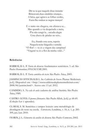 Dir-se-ia que naquele doce instante
Brincavam duas cândidas crianças...
A brisa, que agitava as folhas verdes,
Fazia-lhe ondear as negras tranças!
E o ramo ora chegava, ora afastava-se...
Mas quando a via despeitada a meio,
P’ra não zangá-la... sacudia alegre
Uma chuva de pétalas no seio...
Eu, fitando esta cena, repetia
Naquela noite lânguida e sentida:
“Ó flor! — tu és a virgem das campinas!
“Virgem! tu és a flor da minha vida!...”

Referências
BARROS, D. L. P. Teoria do discurso: fundamentos semióticos. 3. ed. São
Paulo: Humanitas; FFLCH/USP, 2001.
BARROS, D. L. P. Teoria semiótica do texto. São Paulo: Ática, 2005.
JASMINUM OFFICINALIS L. In: Caldeirão do Severo. Plantas Medicinais.
[s.d.]. Disponível em: <http://www.caldeiraodeplantasmedicinais.com/
2008/06/jasmim.html>. Acesso em: 13 jul. 2012.
CANDIDO, A. Na sala de aula: caderno de análise literária. São Paulo:
Ática, 1989.
CASTRO ALVES. Espumas flutuantes. São Paulo: Klick, [s.d.]. p. 68-69.
(Coleção Ler é aprender).
CLARAS, S. M. Semiótica e campos lexicais: uma metodologia de
abordagem do texto na escola. Entretextos, Londrina, v. 10, n. 1, p. 285309, jan./jun. 2010.
FIORIN, J. L. Elementos da análise do discurso. São Paulo: Contexto, 2002.

282

SIGNUM: Estud. Ling., Londrina, n. 16/1, p. 259-283, jun. 2013

 