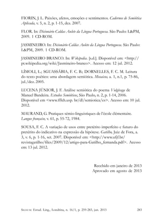 FIORIN, J. L. Paixões, afetos, emoções e sentimentos. Cadernos de Semiótica
Aplicada, v. 5, n. 2, p. 1-15, dez. 2007.
FLOR. In: Dicionário Caldas Aulete da Língua Portuguesa. São Paulo: L&PM,
2009. 1 CD-ROM.
JASMINEIRO. In: Dicionário Caldas Aulete da Língua Portuguesa. São Paulo:
L&PM, 2009. 1 CD-ROM.
JASMINEIRO BRANCO. In: Wikipedia. [s.d.]. Disponível em: <http://
pt.wikipedia.org/wiki/Jasmineiro-branco>. Acesso em: 12 jul. 2012.
LÍMOLI, L.; SGUASSÁBIA, F. C. B.; DORNELLES, F. C. M. Leitura
do texto poético: uma abordagem semiótica. Mosaicos, a. 1, n.1, p. 75-86,
jul./dez. 2005.
LUCENA JÚNIOR, J. F. Análise semiótica do poema Vulgívaga de
Manuel Bandeira. Estudos Semióticos, São Paulo, n. 2, p. 1-14, 2006.
Disponível em <www.fflch.usp. br/dl/semiotica/es>. Acesso em: 10 jul.
2012.
MAURAND, G. Pratiques sémio-linguistiques de l’école élémentaire.
Langue française, v. 61, p. 55-72, 1984.
SOUSA, F. C. A variação de usos entre pretérito imperfeito e futuro do
pretérito do indicativo na expressão da hipótese. Gatilho, Juiz de Fora, a.
3, v. 6, p. 1-16, set. 2007. Disponível em: <http://www.ufjf.br/
revistagatilho/files/2009/12/artigo-para-Gatilho_fernanda.pdf>. Acesso
em: 13 jul. 2012.

Recebido em janeiro de 2013
Aprovado em agosto de 2013

SIGNUM: Estud. Ling., Londrina, n. 16/1, p. 259-283, jun. 2013

283

 