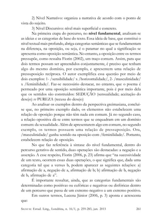 2) Nível Narrativo: organiza a narrativa de acordo com o ponto de
vista do sujeito.
3) Nível Discursivo: nível mais superficial e concreto.
Na primeira etapa do percurso, no nível fundamental, analisam-se
as ideias e as categorias de base do texto. Essa ideia de base, que constitui o
nível textual mais profundo, abriga categorias semânticas que se fundamentam
na diferença, na oposição, ou seja, é o patamar no qual a significação se
apresenta como oposição semântica. No entanto, a oposição entre os termos
pressupõe, como ressalta Fiorin (2002), um traço comum. Assim, para que
dois termos possam ser apreendidos conjuntamente, é preciso que tenham
algo do mesmo domínio, por exemplo, e apresentem uma relação de
pressuposição recíproca. O autor exemplifica essa questão por meio de
dois exemplos: 1- /sensibilidade/ x /horizontalidade/, 2- /masculinidade/
x /feminilidade/. Faz-se necessário destacar, no entanto, que o poema é
permeado por uma oposição semântica importante, pois é por meio dela
que os sentidos são construídos: SEDUÇÃO (sensualidade; aceitação do
desejo) vs PUREZA (recusa do desejo)
Ao analisar os exemplos dentro da perspectiva greimasiana, concluise que, no primeiro exemplo dado, os elementos não estabelecem uma
relação de oposição porque não têm nada em comum. Já no segundo caso,
a relação opositiva dá-se entre termos que se enquadram em um domínio
comum: da sexualidade. Além de apresentarem algo em comum, no segundo
exemplo, os termos possuem uma relação de pressuposição. Ora,
/masculinidade/ ganha sentido na oposição com /feminilidade/. Portanto,
estabelecem relação de oposição.
No que faz referência à sintaxe do nível fundamental, dentro do
percurso gerativo de sentido, duas operações são destacadas: a negação e a
asserção. A esse respeito, Fiorin (2006, p. 23) afirma que “na sucessividade
de um texto, ocorrem essas duas operações, o que significa que, dada uma
categoria tal que a versus b, podem aparecer as seguintes relações: a)
afirmação de a, negação de a, afirmação de b; b) afirmação de b, negação
de b, afirmação de a”.
É importante ressaltar, ainda, que as categorias fundamentais são
determinadas como positivas ou eufóricas e negativas ou disfóricas dentro
de um percurso que passa de um extremo negativo a um extremo positivo.
Em outros termos, Lucena Júnior (2006, p. 3) aponta e acrescenta
que:
SIGNUM: Estud. Ling., Londrina, n. 16/1, p. 259-283, jun. 2013

261

 