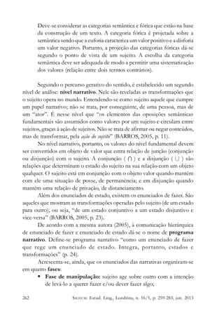 Deve-se considerar as categorias semântica e fórica que estão na base
da construção de um texto. A categoria fórica é projetada sobre a
semântica sendo que a euforia caracteriza um valor positivo e a disforia
um valor negativo. Portanto, a projeção das categorias fóricas dá-se
segundo o ponto de vista de um sujeito. A escolha da categoria
semântica deve ser adequada de modo a permitir uma sistematização
dos valores (relação entre dois termos contrários).
Seguindo o percurso gerativo do sentido, é estabelecido um segundo
nível de análise: nível narrativo. Nele são reveladas as transformações que
o sujeito opera no mundo. Entendendo-se como sujeito aquele que cumpre
um papel narrativo; não se trata, por conseguinte, de uma pessoa, mas de
um “ator”. É nesse nível que “os elementos das oposições semânticas
fundamentais são assumidos como valores por um sujeito e circulam entre
sujeitos, graças à ação de sujeitos. Não se trata de afirmar ou negar conteúdos,
mas de transformar, pela ação do sujeito” (BARROS, 2005, p. 11).
No nível narrativo, portanto, os valores do nível fundamental devem
ser convertidos em objeto de valor que entra relação de junção (conjunção
ou disjunção) com o sujeito. A conjunção ( ∩ ) e a disjunção ( U ) são
relações que determinam o estado do sujeito na sua relação com um objeto
qualquer. O sujeito está em conjunção com o objeto valor quando mantém
com ele uma situação de posse, de permanência; e em disjunção quando
mantém uma relação de privação, de distanciamento.
Além dos enunciados de estado, existem os enunciados de fazer. São
aqueles que mostram as transformações operadas pelo sujeito (de um estado
para outro), ou seja, “de um estado conjuntivo a um estado disjuntivo e
vice-versa” (BARROS, 2005, p. 23).
De acordo com a mesma autora (2005), à comunicação hierárquica
de enunciado de fazer e enunciado de estado dá-se o nome de programa
narrativo. Define-se programa narrativo “como um enunciado de fazer
que rege um enunciado de estado. Integra, portanto, estados e
transformações” (p. 24).
Acrescenta-se, ainda, que os enunciados das narrativas organizam-se
em quatro fases:
 Fase de manipulação: sujeito age sobre outro com a intenção
de levá-lo a querer fazer e/ou dever fazer algo;
262

SIGNUM: Estud. Ling., Londrina, n. 16/1, p. 259-283, jun. 2013

 