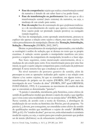  Fase da competência: sujeito que realiza a transformação central
da narrativa é dotado de um saber fazer e/ou poder fazer;
 Fase da transformação ou performance: fase em que se dá a
transformação central (mais extrema) da narrativa, ou seja, a
mudança de um estado para outro;
 Fase da sanção: fase de constatação de que a performance realizouse e de reconhecimento do sujeito que operou a transformação.
Esse sujeito pode ser premiado (sanção positiva) ou castigado
(sanção negativa).
Na fase da manipulação, como apontado anteriormente, procura-se
explicar não apenas a relação entre sujeito e objeto, mas entre sujeitos. Há
vários procedimentos de manipulação. Dentre eles: Tentação, Intimidação,
Sedução e Provocação (FIORIN, 2002, 2007).
Dentre os procedimentos de manipulação apresentados, este trabalho
se restringirá à análise da sedução, que se destaca no texto que se propôs
examinar. A sedução ocorre quando o manipulador manifesta um juízo
positivo a respeito da competência do manipulado, levando-o a fazer algo.
Nas fases seguintes, como mencionado anteriormente, dá-se a
mudança de um estado para outro. Essa transformação passa por uma fase
inicial, na qual o sujeito adquire competência para a realização da performance
principal. É nessa terceira fase que a mudança se efetiva.
No nível narrativo do percurso gerativo de sentido, além de
preocupar-se com as operações realizadas pelo sujeito e sua relação com
objetos e/ou outros sujeitos, há que se considerar, em alguns textos, a
transformação do próprio ser do sujeito (FIORIN, 2007) por meio da
investigação de seus “estados de alma” (FIORIN, 2007 apud GREIMAS;
FONTANILLE, 1993). E é justamente no movimento de estados da alma
que se encontram as denominadas “paixões”.
“A paixão é entendida, inicialmente, pela Semiótica, como efeitos de
sentido de qualificações modais que alteram o sujeito de estado, o que significa
que é vista como uma modalidade do ser ou arranjo delas” (FIORIN, 2007).
Nesse sentido, de acordo com a teoria de Greimas, a abordagem da
modalização do ser resulta na Semiótica das Paixões, por ele proposta. “As
paixões [...] devem, por conseguinte, ser entendidas como efeitos de sentido
de qualificações modais que modificam o sujeito do estado” (BARROS,
2001, p. 61). Os “estados da alma”, por sua vez, estão relacionados à existência
modal do sujeito, ou seja, o sujeito passa por estados passionais que podem
ser de tensão (disfóricos) ou de relaxamento (eufóricos).
SIGNUM: Estud. Ling., Londrina, n. 16/1, p. 259-283, jun. 2013

263

 