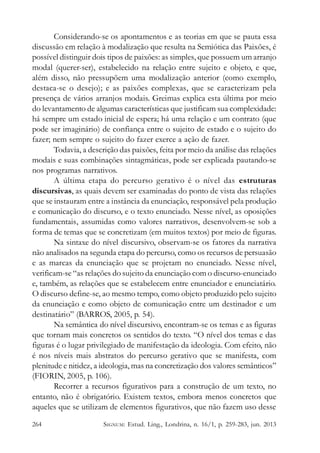 Considerando-se os apontamentos e as teorias em que se pauta essa
discussão em relação à modalização que resulta na Semiótica das Paixões, é
possível distinguir dois tipos de paixões: as simples, que possuem um arranjo
modal (querer-ser), estabelecido na relação entre sujeito e objeto, e que,
além disso, não pressupõem uma modalização anterior (como exemplo,
destaca-se o desejo); e as paixões complexas, que se caracterizam pela
presença de vários arranjos modais. Greimas explica esta última por meio
do levantamento de algumas características que justificam sua complexidade:
há sempre um estado inicial de espera; há uma relação e um contrato (que
pode ser imaginário) de confiança entre o sujeito de estado e o sujeito do
fazer; nem sempre o sujeito do fazer exerce a ação de fazer.
Todavia, a descrição das paixões, feita por meio da análise das relações
modais e suas combinações sintagmáticas, pode ser explicada pautando-se
nos programas narrativos.
A última etapa do percurso gerativo é o nível das estruturas
discursivas, as quais devem ser examinadas do ponto de vista das relações
que se instauram entre a instância da enunciação, responsável pela produção
e comunicação do discurso, e o texto enunciado. Nesse nível, as oposições
fundamentais, assumidas como valores narrativos, desenvolvem-se sob a
forma de temas que se concretizam (em muitos textos) por meio de figuras.
Na sintaxe do nível discursivo, observam-se os fatores da narrativa
não analisados na segunda etapa do percurso, como os recursos de persuasão
e as marcas da enunciação que se projetam no enunciado. Nesse nível,
verificam-se “as relações do sujeito da enunciação com o discurso-enunciado
e, também, as relações que se estabelecem entre enunciador e enunciatário.
O discurso define-se, ao mesmo tempo, como objeto produzido pelo sujeito
da enunciação e como objeto de comunicação entre um destinador e um
destinatário” (BARROS, 2005, p. 54).
Na semântica do nível discursivo, encontram-se os temas e as figuras
que tornam mais concretos os sentidos do texto. “O nível dos temas e das
figuras é o lugar privilegiado de manifestação da ideologia. Com efeito, não
é nos níveis mais abstratos do percurso gerativo que se manifesta, com
plenitude e nitidez, a ideologia, mas na concretização dos valores semânticos”
(FIORIN, 2005, p. 106).
Recorrer a recursos figurativos para a construção de um texto, no
entanto, não é obrigatório. Existem textos, embora menos concretos que
aqueles que se utilizam de elementos figurativos, que não fazem uso desse
264

SIGNUM: Estud. Ling., Londrina, n. 16/1, p. 259-283, jun. 2013

 