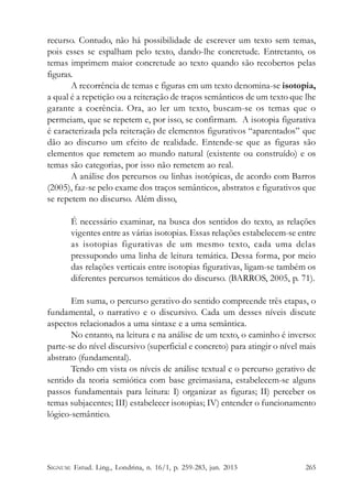 recurso. Contudo, não há possibilidade de escrever um texto sem temas,
pois esses se espalham pelo texto, dando-lhe concretude. Entretanto, os
temas imprimem maior concretude ao texto quando são recobertos pelas
figuras.
A recorrência de temas e figuras em um texto denomina-se isotopia,
a qual é a repetição ou a reiteração de traços semânticos de um texto que lhe
garante a coerência. Ora, ao ler um texto, buscam-se os temas que o
permeiam, que se repetem e, por isso, se confirmam. A isotopia figurativa
é caracterizada pela reiteração de elementos figurativos “aparentados” que
dão ao discurso um efeito de realidade. Entende-se que as figuras são
elementos que remetem ao mundo natural (existente ou construído) e os
temas são categorias, por isso não remetem ao real.
A análise dos percursos ou linhas isotópicas, de acordo com Barros
(2005), faz-se pelo exame dos traços semânticos, abstratos e figurativos que
se repetem no discurso. Além disso,
É necessário examinar, na busca dos sentidos do texto, as relações
vigentes entre as várias isotopias. Essas relações estabelecem-se entre
as isotopias figurativas de um mesmo texto, cada uma delas
pressupondo uma linha de leitura temática. Dessa forma, por meio
das relações verticais entre isotopias figurativas, ligam-se também os
diferentes percursos temáticos do discurso. (BARROS, 2005, p. 71).
Em suma, o percurso gerativo do sentido compreende três etapas, o
fundamental, o narrativo e o discursivo. Cada um desses níveis discute
aspectos relacionados a uma sintaxe e a uma semântica.
No entanto, na leitura e na análise de um texto, o caminho é inverso:
parte-se do nível discursivo (superficial e concreto) para atingir o nível mais
abstrato (fundamental).
Tendo em vista os níveis de análise textual e o percurso gerativo de
sentido da teoria semiótica com base greimasiana, estabelecem-se alguns
passos fundamentais para leitura: I) organizar as figuras; II) perceber os
temas subjacentes; III) estabelecer isotopias; IV) entender o funcionamento
lógico-semântico.

SIGNUM: Estud. Ling., Londrina, n. 16/1, p. 259-283, jun. 2013

265

 