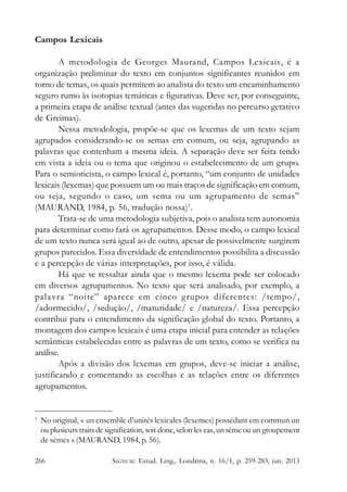 Campos Lexicais
A metodologia de Georges Maurand, Campos Lexicais, é a
organização preliminar do texto em conjuntos significantes reunidos em
torno de temas, os quais permitem ao analista do texto um encaminhamento
seguro rumo às isotopias temáticas e figurativas. Deve ser, por conseguinte,
a primeira etapa de análise textual (antes das sugeridas no percurso gerativo
de Greimas).
Nessa metodologia, propõe-se que os lexemas de um texto sejam
agrupados considerando-se os semas em comum, ou seja, agrupando as
palavras que contenham a mesma ideia. A separação deve ser feita tendo
em vista a ideia ou o tema que originou o estabelecimento de um grupo.
Para o semioticista, o campo lexical é, portanto, “um conjunto de unidades
lexicais (lexemas) que possuem um ou mais traços de significação em comum,
ou seja, segundo o caso, um sema ou um agrupamento de semas”
(MAURAND, 1984, p. 56, tradução nossa)1.
Trata-se de uma metodologia subjetiva, pois o analista tem autonomia
para determinar como fará os agrupamentos. Desse modo, o campo lexical
de um texto nunca será igual ao de outro, apesar de possivelmente surgirem
grupos parecidos. Essa diversidade de entendimentos possibilita a discussão
e a percepção de várias interpretações, por isso, é válida.
Há que se ressaltar ainda que o mesmo lexema pode ser colocado
em diversos agrupamentos. No texto que será analisado, por exemplo, a
palavra “noite” aparece em cinco grupos diferentes: /tempo/,
/adormecido/, /sedução/, /maturidade/ e /natureza/. Essa percepção
contribui para o entendimento da significação global do texto. Portanto, a
montagem dos campos lexicais é uma etapa inicial para entender as relações
semânticas estabelecidas entre as palavras de um texto, como se verifica na
análise.
Após a divisão dos lexemas em grupos, deve-se iniciar a análise,
justificando e comentando as escolhas e as relações entre os diferentes
agrupamentos.

1

No original, « un ensemble d’unités lexicales (lexemes) possédant em commun un
ou plusieurs traits de signification, soit donc, selon les cas, un sème ou un groupement
de sèmes » (MAURAND, 1984, p. 56).

266

SIGNUM: Estud. Ling., Londrina, n. 16/1, p. 259-283, jun. 2013

 