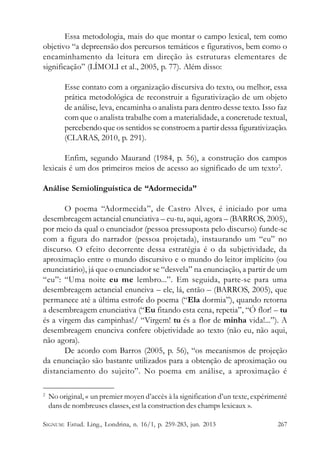 Essa metodologia, mais do que montar o campo lexical, tem como
objetivo “a depreensão dos percursos temáticos e figurativos, bem como o
encaminhamento da leitura em direção às estruturas elementares de
significação” (LÍMOLI et al., 2005, p. 77). Além disso:
Esse contato com a organização discursiva do texto, ou melhor, essa
prática metodológica de reconstruir a figurativização de um objeto
de análise, leva, encaminha o analista para dentro desse texto. Isso faz
com que o analista trabalhe com a materialidade, a concretude textual,
percebendo que os sentidos se constroem a partir dessa figurativização.
(CLARAS, 2010, p. 291).
Enfim, segundo Maurand (1984, p. 56), a construção dos campos
lexicais é um dos primeiros meios de acesso ao significado de um texto2.
Análise Semiolinguística de “Adormecida”
O poema “Adormecida”, de Castro Alves, é iniciado por uma
desembreagem actancial enunciativa – eu-tu, aqui, agora – (BARROS, 2005),
por meio da qual o enunciador (pessoa pressuposta pelo discurso) funde-se
com a figura do narrador (pessoa projetada), instaurando um “eu” no
discurso. O efeito decorrente dessa estratégia é o da subjetividade, da
aproximação entre o mundo discursivo e o mundo do leitor implícito (ou
enunciatário), já que o enunciador se “desvela” na enunciação, a partir de um
“eu”: “Uma noite eu me lembro...”. Em seguida, parte-se para uma
desembreagem actancial enunciva – ele, lá, então – (BARROS, 2005), que
permanece até a última estrofe do poema (“Ela dormia”), quando retorna
a desembreagem enunciativa (“Eu fitando esta cena, repetia”, “Ó flor! – tu
és a virgem das campinhas!/ “Virgem! tu és a flor de minha vida!...”). A
desembreagem enunciva confere objetividade ao texto (não eu, não aqui,
não agora).
De acordo com Barros (2005, p. 56), “os mecanismos de projeção
da enunciação são bastante utilizados para a obtenção de aproximação ou
distanciamento do sujeito”. No poema em análise, a aproximação é
2

No original, « un premier moyen d’accès à la signification d’un texte, expérimenté
dans de nombreuses classes, est la construction des champs lexicaux ».

SIGNUM: Estud. Ling., Londrina, n. 16/1, p. 259-283, jun. 2013

267

 