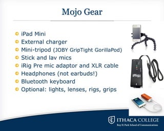 Mojo Gear
iPad Mini
External charger
Mini-tripod (JOBY GripTight GorillaPod)
Stick and lav mics
iRig Pre mic adaptor and X...