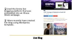 Live Blog
📱Used the Arena live
blogging platform that was
embedded into an Ithaca
Week webpage.
📱 More recently have creat...