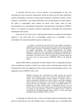 A expressão Educação para o Pensar remonta a essa preocupação, ou seja, a de
consolidar por meio do processo educacional, formas de pensar que não sejam superficiais,
acríticas, descuidadas, incoerentes e sim que sejam complexas, sistemáticas, criativas, críticas,
coerentes e consistentes, o que Lipman denomina como um pensamento de ordem superior.
Ele indica as propriedades dessa maneira de pensar como sendo, acima de tudo,
conceitualmente rica, coerentemente organizada e persistentemente investigativa (LIPMAN,
2001, p. 37). Riqueza de conceitos, coerência, organização e curiosidade são características
fundamentais deste pensar.
O pensamento de ordem superior representa para Lipman a excelência do desempenho
cognitivo e esta conta tanto com a racionalidade, quanto com a criticidade e com a
criatividade. Ele o denomina também de pensar complexo que
... é, portanto, o pensamento que está ciente da suas próprias suposições e
implicações, assim como está consciente das razões e provas que sustentam
esta ou aquela conclusão. O pensamento complexo leva em consideração a
sua própria metodologia, seus próprios procedimentos, sua própria
perspectiva e pontos de vista. O pensamento complexo está preparado para
reconhecer os fatores que são responsáveis pelas tendências, preconceitos e
auto-ilusões. Ele inclui pensar sobre procedimentos ao mesmo tempo em
que pensa sobre seu tema principal. (LIPMAN, 2001, p. 42, grifo do
autor)
Lipman (2001) define o pensamento de ordem superior como a composição do pensar
crítico (orientado por critérios e razões) com o pensar criativo (orientado pelo contexto). Não
há pensamento crítico sem julgamento criativo, assim como não há pensamento criativo, sem
julgamento crítico (LIPMAN, 2001, p.39).
Podemos acrescentar que o pensamento de ordem superior não equivale
somente ao pensamento crítico, mas à fusão dos pensamentos crítico e
criativo. Isto é particularmente evidente quando os aspectos críticos e
criativos sustentam e reforçam um ao outro, como no caso onde o pensador
crítico inventa novas premissas ou novos critérios, ou quando o pensador
criativo dá uma nova orientação a um costume ou tradição artística. E o
pensamento de ordem superior inclui o pensamento flexível, rico em
recursos. Rico em recursos no sentido de que ele tem idéia de onde procurar
os recursos de que necessita, e flexível no sentido de que é capaz de
movimentar-se livremente dispondo destes recursos a fim de que sejam
totalmente eficazes (LIPMAN, 2001, p. 38-39)
A concepção de Educação para o Pensar de Lipman supõe que pensamento crítico
pode ser incentivado por meio da atividade criativa e inversamente, que a criatividade pode
 