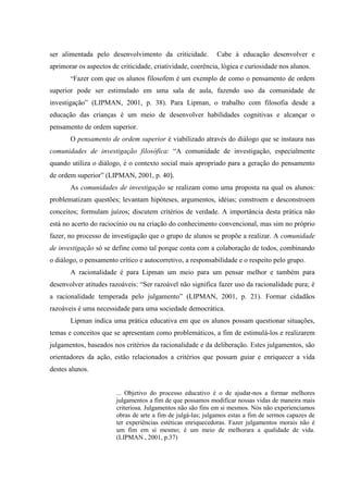 ser alimentada pelo desenvolvimento da criticidade. Cabe à educação desenvolver e
aprimorar os aspectos de criticidade, criatividade, coerência, lógica e curiosidade nos alunos.
“Fazer com que os alunos filosofem é um exemplo de como o pensamento de ordem
superior pode ser estimulado em uma sala de aula, fazendo uso da comunidade de
investigação” (LIPMAN, 2001, p. 38). Para Lipman, o trabalho com filosofia desde a
educação das crianças é um meio de desenvolver habilidades cognitivas e alcançar o
pensamento de ordem superior.
O pensamento de ordem superior é viabilizado através do diálogo que se instaura nas
comunidades de investigação filosófica: “A comunidade de investigação, especialmente
quando utiliza o diálogo, é o contexto social mais apropriado para a geração do pensamento
de ordem superior” (LIPMAN, 2001, p. 40).
As comunidades de investigação se realizam como uma proposta na qual os alunos:
problematizam questões; levantam hipóteses, argumentos, idéias; constroem e desconstroem
conceitos; formulam juízos; discutem critérios de verdade. A importância desta prática não
está no acerto do raciocínio ou na criação do conhecimento convencional, mas sim no próprio
fazer, no processo de investigação que o grupo de alunos se propõe a realizar. A comunidade
de investigação só se define como tal porque conta com a colaboração de todos, combinando
o diálogo, o pensamento crítico e autocorretivo, a responsabilidade e o respeito pelo grupo.
A racionalidade é para Lipman um meio para um pensar melhor e também para
desenvolver atitudes razoáveis: “Ser razoável não significa fazer uso da racionalidade pura; é
a racionalidade temperada pelo julgamento” (LIPMAN, 2001, p. 21). Formar cidadãos
razoáveis é uma necessidade para uma sociedade democrática.
Lipman indica uma prática educativa em que os alunos possam questionar situações,
temas e conceitos que se apresentam como problemáticos, a fim de estimulá-los e realizarem
julgamentos, baseados nos critérios da racionalidade e da deliberação. Estes julgamentos, são
orientadores da ação, estão relacionados a critérios que possam guiar e enriquecer a vida
destes alunos.
... Objetivo do processo educativo é o de ajudar-nos a formar melhores
julgamentos a fim de que possamos modificar nossas vidas de maneira mais
criteriosa. Julgamentos não são fins em si mesmos. Nós não experienciamos
obras de arte a fim de julgá-las; julgamos estas a fim de sermos capazes de
ter experiências estéticas enriquecedoras. Fazer julgamentos morais não é
um fim em si mesmo; é um meio de melhorara a qualidade de vida.
(LIPMAN , 2001, p.37)
 