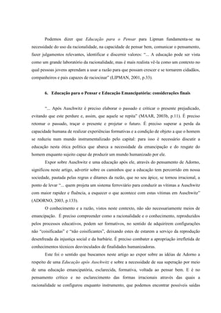 Podemos dizer que Educação para o Pensar para Lipman fundamenta-se na
necessidade do uso da racionalidade, na capacidade de pensar bem, comunicar o pensamento,
fazer julgamentos relevantes, identificar e discernir valores: “... A educação pode ser vista
como um grande laboratório da racionalidade, mas é mais realista vê-la como um contexto no
qual pessoas jovens aprendam a usar a razão para que possam crescer e se tornarem cidadãos,
companheiros e pais capazes de raciocinar” (LIPMAN, 2001, p.33).
6. Educação para o Pensar e Educação Emancipatória: considerações finais
“... Após Auschwitz é preciso elaborar o passado e criticar o presente prejudicado,
evitando que este perdure e, assim, que aquele se repita” (MAAR, 2003b, p.11). É preciso
retomar o passado, traçar o presente e projetar o futuro. É preciso superar a perda da
capacidade humana de realizar experiências formativas e a condição de objeto a que o homem
se reduziu num mundo instrumentalizado pelo capital: para isso é necessário discutir a
educação nesta ótica política que abarca a necessidade da emancipação e do resgate do
homem enquanto sujeito capaz de produzir um mundo humanizado por ele.
Expor sobre Auschwitz e uma educação após ele, através do pensamento de Adorno,
significou neste artigo, advertir sobre os caminhos que a educação tem percorrido em nossa
sociedade, pautada pelas regras e ditames da razão, que no seu ápice, se tornou irracional, a
ponto de levar “... quem projeta um sistema ferroviário para conduzir as vítimas a Auschwitz
com maior rapidez e fluência, a esquecer o que acontece com estas vítimas em Auschwitz”
(ADORNO, 2003, p.133).
O conhecimento e a razão, vistos neste contexto, não são necessariamente meios de
emancipação. É preciso compreender como a racionalidade e o conhecimento, reproduzidos
pelos processos educativos, podem ser formativos, no sentido de adquirirem configurações
não “coisificadas” e “não coisificantes”, deixando estes de estarem a serviço da reprodução
desenfreada da injustiça social e da barbárie. É preciso combater a apropriação irrefletida de
conhecimentos técnicos desvinculados de finalidades humanizadoras.
Este foi o sentido que buscamos neste artigo ao expor sobre as idéias de Adorno a
respeito de uma Educação após Auschwitz e sobre a necessidade de sua superação por meio
de uma educação emancipatória, esclarecida, formativa, voltada ao pensar bem. E é no
pensamento crítico e no esclarecimento das formas irracionais através das quais a
racionalidade se configurou enquanto instrumento, que podemos encontrar possíveis saídas
 