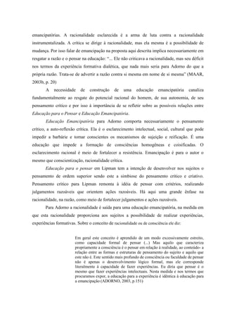 emancipatórias. A racionalidade esclarecida é a arma de luta contra a racionalidade
instrumentalizada. A crítica se dirige à racionalidade, mas ela mesma é a possibilidade de
mudança. Por isso falar de emancipação na proposta aqui descrita implica necessariamente em
resgatar a razão e o pensar na educação: “... Ele não criticava a racionalidade, mas seu déficit
nos termos da experiência formativa dialética, que nada mais seria para Adorno do que a
própria razão. Trata-se de advertir a razão contra si mesma em nome de si mesma” (MAAR,
2003b, p. 20)
A necessidade de construção de uma educação emancipatória canaliza
fundamentalmente ao resgate do potencial racional do homem, de sua autonomia, de seu
pensamento crítico e por isso à importância de se refletir sobre as possíveis relações entre
Educação para o Pensar e Educação Emancipatória.
Educação Emancipatória para Adorno comporta necessariamente o pensamento
crítico, a auto-reflexão crítica. Ela é o esclarecimento intelectual, social, cultural que pode
impedir a barbárie e tornar conscientes os mecanismos de sujeição e reificação. É uma
educação que impede a formação de consciências homogêneas e coisificadas. O
esclarecimento racional é meio de fortalecer a resistência. Emancipação é para o autor o
mesmo que conscientização, racionalidade crítica.
Educação para o pensar em Lipman tem a intenção de desenvolver nos sujeitos o
pensamento de ordem superior sendo este a simbiose do pensamento crítico e criativo.
Pensamento crítico para Lipman remonta à idéia de pensar com critérios, realizando
julgamentos razoáveis que orientem ações razoáveis. Há aqui uma grande ênfase na
racionalidade, na razão, como meio de fortalecer julgamentos e ações razoáveis.
Para Adorno a racionalidade é saída para uma educação emancipatória, na medida em
que esta racionalidade proporciona aos sujeitos a possibilidade de realizar experiências,
experiências formativas. Sobre o conceito de racionalidade ou de consciência ele diz:
Em geral este conceito é aprendido de um modo excessivamente estreito,
como capacidade formal de pensar (...) Mas aquilo que caracteriza
propriamente a consciência é o pensar em relação à realidade, ao conteúdo- a
relação entre as formas e estruturas de pensamento do sujeito e aquilo que
este não é. Este sentido mais profundo de consciência ou faculdade de pensar
não é apenas o desenvolvimento lógico formal, mas ele corresponde
literalmente à capacidade de fazer experiências. Eu diria que pensar é o
mesmo que fazer experiências intelectuais. Nesta medida e nos termos que
procuramos expor, a educação para a experiência é idêntica à educação para
a emancipação (ADORNO, 2003, p.151)
 