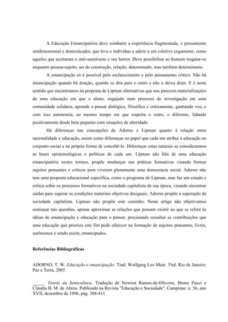 A Educação Emancipatória deve combater a experiência fragmentada, o pensamento
unidimensional e domesticador, que leva o indivíduo a aderir a um coletivo cegamente, como
aqueles que aceitaram o anti-semitismo e seu horror. Deve possibilitar ao homem resgatar-se
enquanto pessoa-sujeito, ser de construção, relação, determinado, mas também determinante.
A emancipação só é possível pelo esclarecimento e pelo pensamento crítico. Não há
emancipação quando há doação, quando se dita para o outro e não o deixa dizer. E é neste
sentido que encontramos na proposta de Lipman alternativas que nos parecem materializações
de uma educação em que o aluno, engajado num processo de investigação em uma
comunidade solidária, aprende a pensar dialógica, filosófica e criticamente, ganhando voz, e
com isso autonomia, ao mesmo tempo em que respeita o outro, o diferente, lidando
positivamente desde bem pequeno com situações de alteridade.
Há diferenças nas concepções de Adorno e Lipman quanto à relação entre
racionalidade e educação, assim como diferenças no papel que cada um atribui à educação no
conjunto social e na própria forma de concebê-lo. Diferenças estas naturais se considerarmos
as bases epistemológicas e políticas de cada um. Lipman não fala de uma educação
emancipatória nestes termos, propõe mudanças nas práticas formativas visando formar
sujeitos pensantes e críticos para viverem plenamente uma democracia social. Adorno não
tem uma proposta educacional específica, como o programa de Lipman, mas faz um estudo e
crítica sobre os processos formativos na sociedade capitalista de sua época, visando encontrar
saídas para superar as condições materiais objetivas desiguais. Adorno propõe a superação da
sociedade capitalista. Lipman não propõe este caminho. Neste artigo não objetivamos
esmiuçar tais questões, apenas aproximar as relações que possam existir no que se refere às
idéias de emancipação e educação para o pensar, procurando ressaltar as contribuições que
uma educação que prioriza este fim pode oferecer na formação de sujeitos pensantes, livres,
autônomos e sendo assim, emancipados.
Referências Bibliográficas
ADORNO, T. W. Educação e emancipação. Trad. Wolfgang Leo Maar. 3ªed. Rio de Janeiro:
Paz e Terra, 2003.
_____. Teoria da Semicultura. Tradução de Newton Ramos-de-Oliveira, Bruno Pucci e
Cláudia B. M. de Abreu. Publicado na Revista "Educação e Sociedade". Campinas: n. 56, ano
XVII, dezembro de 1996, pág. 388-411
 