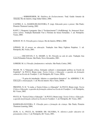_________.; HORKHEIMER, M. Dialética do Esclarecimento. Trad. Guido Antonio de
Almeida. Rio de Janeiro, Jorge Zahar Editor, 2006.
CASTRO, E. A.; RAMOS-DE-OLIVEIRA, P. (org). Educando para o pensar. São Paulo:
Pioneira Thomson Learnig, 2002.
KANT, I. Resposta à pergunta: Que é “Esclarecimento”? (Aufklärung). In: Immanuel Kant:
textos seletos. Tradução Raimundo Vier e Floriano de Sousa Fernandes. 3. ed. Petrópolis:
Vozes, 2005.
KOHAN. W. O. Filosofia para crianças. Rio de Janeiro, DP&A, 2000.
LIPMAN, M. O pensar na educação. Tradução Ann Mary Fighiera Perpétuo. 3. ed.
Petrópolis, RJ, Vozes, 2001.
________; OSCANYAN, F. S.; SHARP, A. M. Filosofia na sala de aula. Tradução Ana
Luiza Fernandes Falcone. São Paulo, Nova Alexandria, 2001.
LORIERI. M. A. Filosofia: fundamentos e métodos. São Paulo; Cortez, 2002.
MAAR, W. L.“Educação crítica, formação cultural e emancipação política na Escola de
Frankfurt”. In PUCCI, Bruno (org). Teoria Crítica e Educação: a questão da formação
cultural na Escola de Frankfurt. 3. ed. Petrópolis, RJ: Vozes, 2003a.
________. “Á guisa de introdução: Adorno e a experiência formativa”. In: ADORNO, T. W.
Educação e emancipação. 3. ed. Rio de Janeiro: Paz e Terra, 2003b.
PRESTES, N. H. “A razão, a Teoria Crítica e a Educação”. In PUCCI, Bruno (org). Teoria
Crítica e Educação: a questão da formação cultural na Escola de Frankfurt. 3. ed. Petrópolis,
RJ: Vozes, 2003.
PUCCI, B. “Teoria Crítica e Educação”. In PUCCI, Bruno (org). Teoria Crítica e Educação:
a questão da formação cultural na Escola de Frankfurt. 3. ed. Petrópolis, RJ: Vozes, 2003.
RAMOS-DE-OLIVEIRA, P. Filosofia para a formação da criança. São Paulo; Pioneira
Thomson Learning, 2004.
ZUIN, A. A.; PUCCI, B.; RAMOS- DE- OLVEIRA, N. Adorno-o poder educativo do
pensamento crítico. 3. ed. Petrópolis, RJ: Vozes, 2001.
 