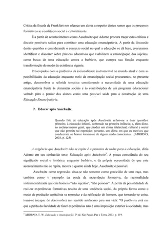 Crítica da Escola de Frankfurt nos oferece um alerta a respeito destes rumos que os processos
formativos se constituem social e culturalmente.
É a partir de acontecimentos como Auschwitz que Adorno procura traçar estas críticas e
discutir possíveis saídas para constituir uma educação emancipatória. A partir da discussão
destas questões e considerando o contexto social no qual a educação se dá hoje, procuramos
identificar e discorrer sobre práticas educativas que viabilizem a emancipação dos sujeitos,
como busca de uma educação contra a barbárie, que cumpra sua função enquanto
transformação do modo de existência vigente.
Preocupados com o problema da racionalidade instrumental no mundo atual e com as
possibilidades da educação enquanto meio de emancipação social procuramos, no presente
artigo, desenvolver a referida temática considerando a necessidade de uma educação
emancipatória frente às demandas sociais e às contribuições de um programa educacional
voltado para o pensar dos alunos como uma possível saída para a construção de uma
Educação Emancipatória.
2. Educar após Auschwitz
Quando falo de educação após Auschwitz refiro-me a duas questões:
primeiro, à educação infantil, sobretudo na primeira infância; e, além disto,
ao esclarecimento geral, que produz um clima intelectual, cultural e social
que não permite tal repetição; portanto, um clima em que os motivos que
conduziram ao horror tornem-se de algum modo conscientes. (ADORNO,
2003, p. 123)
A exigência que Auschwitz não se repita é a primeira de todas para a educação, dizia
Adorno em seu conhecido texto Educação após Auschwitz3
. A pouca consciência do seu
significado social e histórico, enquanto barbárie, e da própria necessidade de que este
acontecimento não se repita, mostra o quanto ainda hoje, Auschwitz é possível.
Auschwitz como regressão, situa-se não somente como genocídio de uma raça, mas
também como o exemplo da perda da experiência formativa, da racionalidade
instrumentalizada que cria homens “não sujeitos”, “não pessoas”. A perda da possibilidade de
realizar experiências formativas resulta de uma tendência social, da própria forma como o
modo de produção capitalista se reproduz e da reificação do homem, que tornando-se coisa,
torna-se incapaz de desenvolver um sentido autônomo para sua vida: “O problema está em
que a perda da faculdade de fazer experiências não é uma imposição exterior à sociedade, mas
3
ADORNO, T. W. Educação e emancipação. 3ª ed. São Paulo, Paz e Terra, 2003, p. 119.
 