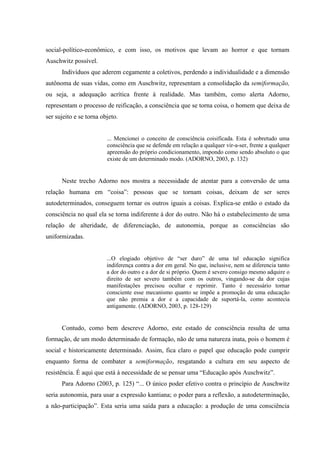 social-político-econômico, e com isso, os motivos que levam ao horror e que tornam
Auschwitz possível.
Indivíduos que aderem cegamente a coletivos, perdendo a individualidade e a dimensão
autônoma de suas vidas, como em Auschwitz, representam a consolidação da semiformação,
ou seja, a adequação acrítica frente à realidade. Mas também, como alerta Adorno,
representam o processo de reificação, a consciência que se torna coisa, o homem que deixa de
ser sujeito e se torna objeto.
... Mencionei o conceito de consciência coisificada. Esta é sobretudo uma
consciência que se defende em relação a qualquer vir-a-ser, frente a qualquer
apreensão do próprio condicionamento, impondo como sendo absoluto o que
existe de um determinado modo. (ADORNO, 2003, p. 132)
Neste trecho Adorno nos mostra a necessidade de atentar para a conversão de uma
relação humana em “coisa”: pessoas que se tornam coisas, deixam de ser seres
autodeterminados, conseguem tornar os outros iguais a coisas. Explica-se então o estado da
consciência no qual ela se torna indiferente à dor do outro. Não há o estabelecimento de uma
relação de alteridade, de diferenciação, de autonomia, porque as consciências são
uniformizadas.
...O elogiado objetivo de “ser duro” de uma tal educação significa
indiferença contra a dor em geral. No que, inclusive, nem se diferencia tanto
a dor do outro e a dor de si próprio. Quem é severo consigo mesmo adquire o
direito de ser severo também com os outros, vingando-se da dor cujas
manifestações precisou ocultar e reprimir. Tanto é necessário tornar
consciente esse mecanismo quanto se impõe a promoção de uma educação
que não premia a dor e a capacidade de suportá-la, como acontecia
antigamente. (ADORNO, 2003, p. 128-129)
Contudo, como bem descreve Adorno, este estado de consciência resulta de uma
formação, de um modo determinado de formação, não de uma natureza inata, pois o homem é
social e historicamente determinado. Assim, fica claro o papel que educação pode cumprir
enquanto forma de combater a semiformação, resgatando a cultura em seu aspecto de
resistência. É aqui que está à necessidade de se pensar uma “Educação após Auschwitz”.
Para Adorno (2003, p. 125) “... O único poder efetivo contra o princípio de Auschwitz
seria autonomia, para usar a expressão kantiana; o poder para a reflexão, a autodeterminação,
a não-participação”. Esta seria uma saída para a educação: a produção de uma consciência
 